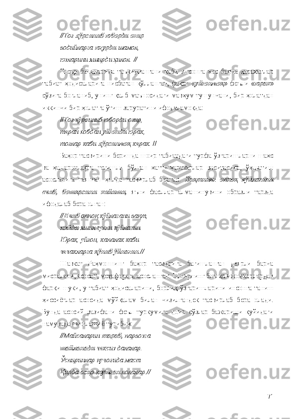 //Тоғ  хўрсиниб юборди оғир  – 
водийларга  югурди  шамол, 
юзларини яширди ҳилол. //
Шеър   бандларида   таъкидлангани   каби   инсонга   хос   барча   ҳаракатлар
табиат   ҳодисаларига   нисбатан   қўлланган,   фақат   «уйғонмоқ»   феъли   «юрак»
сўзига боғланиб, унинг қалб маъносидаги мавҳум тушунчани, бир ҳолатдан
иккинчи бир ҳолатга ўтиш заруратини ифодаламоқда:
// Тоғ хўрсиниб юборди оғир, 
теран хобдан  уйғонди  юрак, 
тоғлар каби  хўрсинмоқ  керак.  //
Баҳор тасвирини беришда шоир табиатдаги турфа ўзгаришларни шахс
ва   ҳашаротларга   тегишли   бўлган   хатти-ҳаракатлар   воситасида,   ўхшатиш
асосларига   таянган   ҳолда   тасвирлаб   берган.   Вақтнинг   оппоқ   кўйлагини
ечиб,   бошқасини   кийиши,   яъни   фасллар   алмашинувини   образли   тарзда
ифодалаб бера олган:
// Ечиб  оппоқ кўйлагани вақт, 
кийди  яшил гулли кўйлагин. 
Юрак, уйғон, капалак каби 
чечакларга  қўниб ўйнагин .//
Шавкат   Раҳмоннинг   баҳор   тасвирига   бағишланган   деярли   барча
мисралари, асосан, метафорага асосланган. Шоирнинг бошқа ижодкорлардан
фарқи шуки, у табиат  ҳодисаларини, борлиқ ўзгаришларини инсонга таниш
ҳиссиётлар   асосида   мўйқалам   билан   чизилгандек   тасвирлаб   бера   олади.
Бунда   асосий   вазифани   феъл   туркумига   доир   сўзлар   бажариши   қуйидаги
намунадан англашиб турибди:
//Майсаларин  тараб,  парвозга 
шайланади  чексиз далалар. 
Ўспиринлар қучоғида маст 
Қирда  асир тушган  лолалар.//
71 