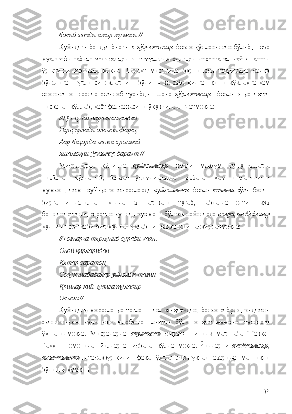 босиб кетди атир тумани.//
Қуйидаги бандда биргина  «ўргатмоқ»  феъли қўлланилган бўлиб, шеър
муаллифи табиат ҳодисаларининг муаллим сингари инсонга қандай яшашни
ўргатиши   ифодаланмоқда.   Дарахт   мисолида   бир   инсон   тақдирида   содир
бўладиган   турли   синовларнинг   бўлиши   ва   сабр   қилган   киши   кўкламга   ҳам
етишига   ишоралар   сезилиб   турибди.   Шоир   «ўргатмоқ»     феълини   дарахтга
нисбатан қўллаб, ҳаёт фалсафасини ўқувчига англатмоқда:
//Гўё қуёш парчалангандай... 
Ғарқ қилади оламни фараҳ. 
Ҳар баҳорда менга эринмай 
яшамоқни  ўргатар  дарахт.//
Мисраларда   кўпинча   «уйғонмоқ»   феъли   мавҳум   тушунчаларга
нисбатан   қўлланиб,   баъзан   ўсимликларга   нисбатан   ҳам   ишлатилиши
мумкин,   аммо   қуйидаги   мисраларда   «уйғонмоқ»   феъли   шамол   сўзи   билан
бирга   ишлатилган   ҳолда   ёз   таровати   тугаб,   табиатда   олтин   куз
бошланаётгани, саратон кунлар ҳукмрон бўлган пайтларда   совуқ шабадалар
худди инсон каби бир муддат ухлаб тин олаётгани тасвирланмоқда:
//Тоғларга термулиб суради хаёл…
Олой қирларидан
Кетар саратон,
Совуқ шабадалар  уйғонди  тағин.
Қушлар қий-чувига тўладир
Осмон.//
Қуйидаги мисраларда  тоғлар шакл жиҳатидан, балки сабрли, чидамли
эканлигидан,   кўриниши   инобатга   олинган   бўлиши   ҳам   мумкин,   туяларга
ўхшатилмоқда.   Мисраларда   «қуриган»   сифатдоши   илк   маротаба   Шавкат
Раҳмон томонидан йилларга нисбатан қўлланмоқда. Йилларни   «чайнамоқ»,
«кавшамоқ» ни тасаввур қилиш фақат ўхшашлик нуқтаи назаридан мантиқли
бўлиши мумкин:
73 