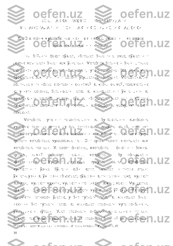 III БОБ. ШАВКАТ РАҲМОН ШЕЪРИЯТИДАГИ
МЕТАФОРАЛАРНИНГ СИНТАКТИК-СТИЛИСТИК ТАДҚИҚИ
3.1. Эга-кесим муносабатидаги синтактик бирликларнинг метафора
ҳосил қилишидаги иштироки
Тил   бойлиги   фақат   сўзлар,   иборалар   билангина   эмас,   сўзларнинг
лексик   маънолари   билан   ҳам   ўлчанади.   Метафора   борлиқни   билиш,   тилда
акс эттириш, номлаш ва  таснифлашнинг, нутқни таъсирчан баён этиш, унга
бўёқдорлик   бахш   этишнинг   асосий   усулларидан   биридир.   Метафоризация
эса   тилда   янги   ифода   воситасини   қидирмай   ва   ҳосил   қилмай,   тежамкорлик
қонунияти   асосида,   борлиқдаги   нарса   ва   ҳодисаларнинг   ўхшашлиги   ва
мувофиқлиги   асосида   мавжуд   сўз   ва   ибораларга   уларнинг   онтологик
имкониятлари   асосида   янги   кўп   қиррали   вазифалар   ва   масъулият   юклаш
демакдир.
Метафора   нутқнинг   таъсирчанлиги   ва   бунёдкорлиги   вазифасига
мувофиқ   равишда   антик   дунёда   риторикада   вужудга   келиб,   инсоният
интеллектуал   оламининг   барча   соҳаларини   ҳам   забт   этган.   Тилнинг   бутун
қудрати   метафорада   мужассамлашган.   Энг   кучли   тасвир   воситалари   ҳам
метафорага   таянади.   Х.Гассет   фикрича,   «метафора   –   фикрнинг   бемисл
қуроли,   илмий   тафаккур   шакли…   метафора   –   бу   ифодаларни
кўчиришдир » . 109
  Мулоқот   тизимида   вужудга   келган   метафорада
мулоқотнинг   ўзида   бўлгани   каби   қатор   омиллар   иштирок   этади:
ўхшатилувчи ва ўхшовчи объектлар;  сўзловчи ва тингловчи шахс;   мулоқот
вазияти;     мулоқот   муҳити;   мулоқот   интенцияси;     замон;   макон.   Мулоқотда
сўзловчи   шахснинг   интеллектуал   сифати   муҳим   роль   ўйнайди.   Ўз   ақлий
салоҳияти   натижаси   ўлароқ,   у   бир   турдаги   нарса   ва   ҳодисалар   билан
иккинчи   бир   турдаги   нарса   ва   ҳодисалар   орасидаги   мутаносибликни,
ўхшашликни   кўради.   Улар   орасидаги   сифатий   монандликни   топади.
Зоҳиран   тамомила   ноўхшаш   ҳодисалар   орасидаги   ботиний   ўхшашликларни
109
  Ортега-и-Гассет Х. Две главные метафоры.  //  Теория метафоры. М.: 1990.   С. 72.‒
78 