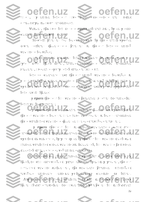 топиш,   шу   асосда   бирининг   номи   билан   иккинчисини   аташ   юксак
интеллектуал салоҳият натижасидир.
Масалан,   с ўзловчи   бир   кишини   тулки   деб   атар   экан,   бунда   у   икки
ҳолатдан бирини намоён қилади:
–   беихтиёр   ўрганган   тил   билимини ,   яъни   бу   сўзни   атроф-муҳитда
кимга   нисбатан   қўлланишини   ўрганган   ва   сўзнинг   биринчи   асосий
маъносини билмайди;
–   онгли   равишда   эгаллаган   борлиқ   ҳақидаги   билимини ,   яъни   уни
тутиш   қийин   бўлиб   кетган,   айёрлик   даражасини   тажриба   натижасида
эгаллаган, овчиларни чув тушириб кетадиган  жонивор .
Биринчи   ҳолатдаги   шахс   сўзнинг   асосий   маъносини   билмайди   ва
унинг   метафорик   ҳосила   маъносини   ўзининг   анъанавий   тафаккур   тарзига
мувофиқ равишда қўллайди. Иккинчи ҳолатдаги шахсда уч хил хусусиятдан
бири намоён бўлади:
–   у  тулки   сўзининг бош маъносини ўзгалардан эшитган ёки тасодифан
бирор манбада учратган;
–   у   тулки   сўзининг   одамларга   нисбатан   қўлланишига   гувоҳ   бўлиб,
сўзнинг маъносини билишга онгли равишда интилган ва билиш натижасида
сўзни метафорик маъносини қўллашда онглилик тамойилига таянган ;
–   у   тулки   сўзининг   бош   ва   ҳосила   маъноларини   идрок   этиш
натижасида   тилнинг   бугунги   ҳолатида   бош   ва   иккинчи   даражали   маъноси
мувофиқ келмаслигини, бугунги кунда бу сўзнинг  бош маъноси қолиб халқ
орасида метафорик ҳосила маъноси эса фаоллашиб, бош маънони ўз соясида
қолдириб кетганлигини илмий асосда идрок этади.
Ана шу икки хил объект  орасидаги муносабат онтологик табиатга  эга
бўлиб, синхрон ижтимоийлик нуқтаи назаридан бу алоқа унутилган, сўзнинг
онтологик   маъноси   заифлашган,   сўз   маънолари   ўртасида     ворисийлик
тамойили   асосидаги   пассивлашув-фаоллашув   ҳодисаси   юз   берган.
Н.Арутюнованинг   фикрича,   метафора   –   бу   «бошқа   синфнинг   бир   қисми
бўлган объектни тавсифлаш ёки номлаш, ёки шунга ўхшаш бошқа объектлар
79 