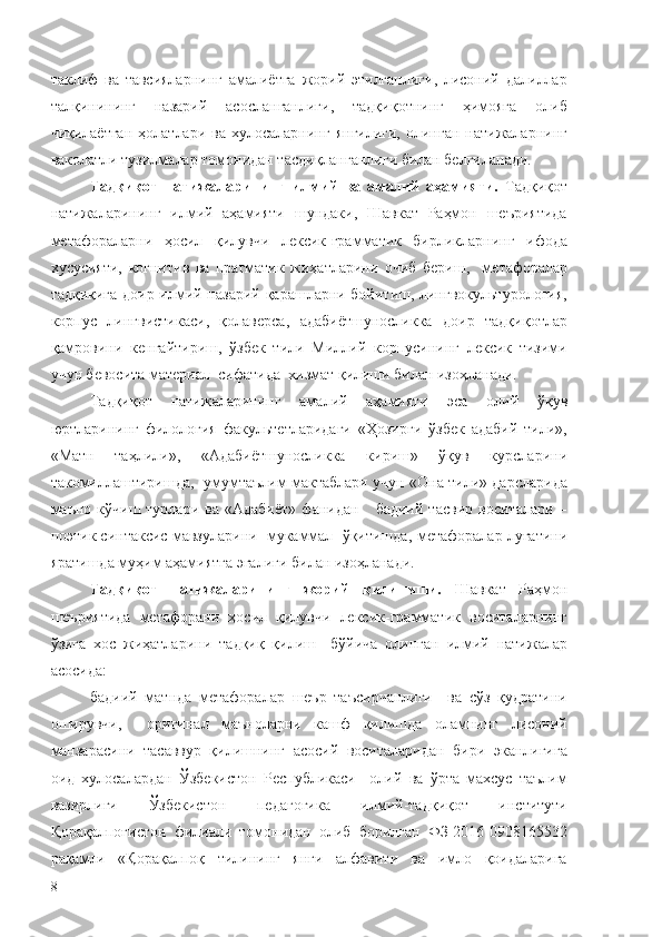 таклиф   ва   тавсияларнинг   амалиётга   жорий   этилганлиги,   лисоний   далиллар
талқинининг   назарий   асосланганлиги,   тадқиқотнинг   ҳимояга   олиб
чиқилаётган   ҳолатлари  ва  хулосаларнинг   янгилиги,  олинган  натижаларнинг
ваколатли тузилмалар томонидан тасдиқланганлиги билан белгиланади.
Тадқиқот   натижаларининг   илмий   ва   амалий   аҳамияти.   Т адқиқот
натижаларининг   илмий   аҳамияти   шундаки,   Шавкат   Раҳмон   шеъриятида
метафораларни   ҳосил   қилувчи   лексик-грамматик   бирликларнинг   ифода
хусусияти,   когнитив   ва   прагматик   жиҳатларини   очиб   бериш,     метафоралар
тадқиқига доир илмий-назарий қарашларни бойитиш, лингвокультурология,
корпус   лингвистикаси,   қолаверса,   адабиётшуносликка   доир   тадқиқотлар
қамровини   кенгайтириш,   ўзбек   тили   Миллий   корпусининг   лексик   тизими
учун бевосита материал  сифатида   хизмат қилиши билан изоҳланади.
Тадқиқот   натижаларининг   амалий   аҳамияти   эса   олий   ўқув
юртларининг   филология   факультетларидаги   «Ҳозирги   ўзбек   адабий   тили»,
«Матн   таҳлили»,   «Адабиётшуносликка   кириш»   ўқув   курсларини
такомиллаштиришда,   умумтаълим мактаблари учун «Она тили» дарсларида
маъно  кўчиш   турлари   ва  «Адабиёт»   фанидан      бадиий   тасвир   воситалари   –
поэтик синтаксис мавзуларини  мукаммал  ўқитишда,  метафоралар луғатини
яратишда муҳим аҳамиятга эгалиги билан изоҳланади.
Тадқиқот   натижаларининг   жорий   қилиниши.   Шавкат   Раҳмон
шеъриятида   метафорани   ҳосил   қилувчи   лексик-грамматик   воситаларнинг
ўзига   хос   жиҳатларини  тадқиқ   қилиш     бўйича   олинган   илмий   натижалар
асосида:
бадиий   матнда   метафоралар   шеър   таъсирчанлиги     ва   сўз   қудратини
оширувчи,     оригинал   маъноларни   кашф   қилишда   оламнинг   лисоний
манзарасини   тасаввур   қилишнинг   асосий   воситаларидан   бири   эканлигига
оид   хулосалардан   Ўзбекистон   Республикаси     олий   ва   ўрта   махсус   таълим
вазирлиги   Ўзбекистон   педагогика   илмий-тадқиқот   институти
Қорақалпоғистон   филиали   томонидан   олиб   борилган   ФЗ-2016-0908165532
рақамли   «Қорақалпоқ   тилининг   янги   алфавити   ва   имло   қоидаларига
8 