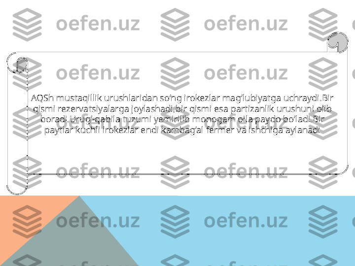 AQSh mustaqillik urushlaridan so’ng irokezlar mag’lubiyatga uchraydi.Bir 
qismi rezervatsiyalarga joylashadi,bir qismi esa partizanlik urushuni olib 
boradi.Urug’-qabila tuzumi yemirilib monogam oila paydo bo’ladi.Bir 
paytlar kuchli irokezlar endi kambag’al fermer va ishchiga aylanadi  