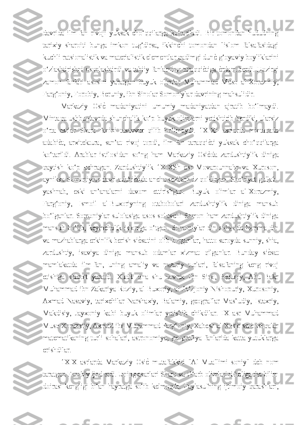 davrida   ilm-fan   rivoji   yuksak   cho‘qqilarga   ko‘tariladi.   Bir   tomondan   hududning
tarixiy   sharoiti   bunga   imkon   tug‘dirsa,   ikkinchi   tomondan   "islom   falsafasidagi
kuchli ratsionalistik va materialistik elementlar qadimgi dunѐG g‘oyaviy boyliklarini
o‘zlashtirishni osonlashtirdi va tabiiy fanlarning taraqqi	
ѐGtiga 	ѐGrdam berdi. Hozirgi
zamon   fanlari   asosini   yaratgan   buyuk   olimlar   Muhammad   Muso   al-Xorazmiy,
Farg‘oniy, Forobiy, Beruniy, ibn Sinolar Somoniylar davrining mahsulidir. 
Markaziy   Osi	
ѐG  madaniyatini   umumiy   madaniyatdan   ajratib   bo‘lmaydi.
Mintaqa ushbu davrda shunchalik ko‘p buyuk olimlarni yetishtirib berdiki, ularsiz
o‘rta   asrlar   Sharq   fanini   tasavvur   qilib   bo‘lmaydi.   1X-XP   asrlarda   mintaqada
adabi	
ѐGt,   arxitektura,   san’at   rivoj   topdi,   ilm-fan   taraqqi	ѐGti   yuksak   cho‘qqilarga
ko‘tarildi.   Arablar   istilosidan   so‘ng   ham   Markaziy   Osi
ѐGda   zardushtiylik   diniga
qaytish   ko‘p   uchragan.   Zardushtiylik   1X-XSh   asr   Movarounnahr   va   Xuroson,
ayniksa Somoniylar davri adabi	
ѐGtida ancha sezilarli iz qoldirgan. She’riyat gullab-
yashnab,   eski   an’analarni   davom   ettirishgan.   Buyuk   olimlar   al-Xorazmiy,
Farg‘oniy,   Ismoil   al-Buxoriyning   otabobolari   zardushtiylik   diniga   mansub
bo‘lganlar.   Somoniylar   sulolasiga   asos   soluvchi   Somon   ham   zardushtiylik   diniga
mansub   bo‘lib,   keyinchalik   islomga   o‘tgan.   Somoniylar   din   sohasida   hamma   din
va mazhablarga erkinlik berish si
ѐGsatini olib borganlar, hatto saroyda sunniy, shia,
zardushtiy,   isaviya   diniga   mansub   odamlar   xizmat   qilganlar.   Bunday   si	
ѐGsat
mamlakatda   ilm-fan,   uning   amaliy   va   nazariy   turlari,   falsafaning   keng   rivoj
etishiga   sharoit   yaratdi.   Xuddi   ana   shu   davrda   Ibn   Sino,   Beruniy,   Abu   Bakr
Muhammad  ibn Zakariya Roziy,  al   Buxoriy, al   Jo‘zjoniy  Nishopuriy, Xurosoniy,
Axmad   Nasaviy,   tarixchilar   Narshaxiy,   Balamiy,   geograflar   Mas’udiy,   Istaxriy,
Makdisiy,   Jayxoniy   kabi   buyuk   olimlar   yetishib   chikdilar.   IX   asr   Muhammad
Muso Xorazmiy, Axmad ibn Muhammad Farg‘oniy, Xabesh al Xosib va boshqalar
matematikaning   turli   sohalari,   astronomiya,   geografiya   fanlarida   katta   yutuklarga
erishdilar. 
1X-X   asrlarda   Markaziy   Osi	
ѐG  mutafakkiri   "Al   Muallimi   soniy"   deb   nom
taratgan Forobiy ijod etdi. Uning asarlari Sharq va G‘arb olimlarini haligacha bilim
doirasi   kengligi   bilan   hayratga   solib   kelmoqda.   Faylasufning   ijtimoiy   qarashlari, 