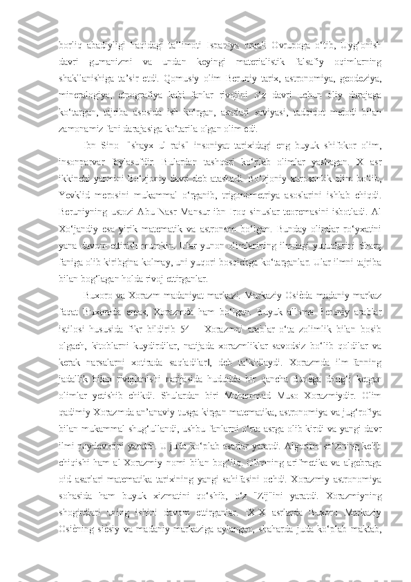 borliq   abadiyligi   haqidagi   ta’limoti   Ispaniya   orqali   Ovrupoga   o‘tib,   Uyg‘onish
davri   gumanizmi   va   undan   keyingi   materialistik   falsafiy   oqimlarning
shakllanishiga   ta’sir   etdi.   Qomusiy   olim   Beruniy   tarix,   astronomiya,   geodeziya,
mineralogiya,   etnografiya   kabi   fanlar   rivojini   o‘z   davri   uchun   oliy   darajaga
ko‘targan,   tajriba   asosida   ish   ko‘rgan,   asarlari   saviyasi,   tadqiqot   metodi   bilan
zamonamiz fani darajasiga ko‘tarila olgan olim edi. 
Ibn   Sino-   "shayx   ul   rais"   insoniyat   tarixidagi   eng   buyuk   shifokor   olim,
insonparvar   faylasufdir.   Bulardan   tashqari   ko‘plab   olimlar   yashagan.   X   asr
ikkinchi   yarmini   Bo‘zjoniy   davri   deb   atashadi.   Bo‘zjoniy  xurosonlik   olim   bo‘lib,
Yevklid   merosini   mukammal   o‘rganib,   trigonometriya   asoslarini   ishlab   chiqdi.
Beruniyning   ustozi   Abu   Nasr   Mansur   ibn   Iroq   sinuslar   teoremasini   isbotladi.   Al
Xo‘jandiy   esa   yirik   matematik   va   astronom   bo‘lgan.   Bunday   olimlar   ro‘yxatini
yana   davom   ettirish   mumkin.   Ular   yunon   olimlarining   ilmdagi   yutuqlarini   Sharq
faniga olib kiribgina kolmay, uni yuqori bosqichga ko‘targanlar. Ular ilmni tajriba
bilan bog‘lagan holda rivoj ettirganlar. 
Buxoro   va   Xorazm   madaniyat   markazi.   Markaziy   OsiѐGda   madaniy   markaz
faqat   Buxoroda   emas,   Xorazmda   ham   bo‘lgan.   Buyuk   alloma   Beruniy   arablar
istilosi   hususida   fikr   bildirib   54   ―Xorazmni   arablar   o‘ta   zolimlik   bilan   bosib
olgach,   kitoblarni   kuydirdilar,   natijada   xorazmliklar   savodsiz   bo‘lib   qoldilar   va
kerak   narsalarni   xotirada   saqladilar ,   deb   ta’kidlaydi.   Xorazmda   ilm-fanning	
‖
jadallik   bilan   rivojlanishi   natijasida   hududda   bir   qancha   dun	
ѐGga   dong‘i   ketgan
olimlar   yetishib   chikdi.   Shulardan   biri   Muhammad   Muso   Xorazmiydir.   Olim
qadimiy Xorazmda an’anaviy tusga kirgan matematika, astronomiya va jug‘rofiya
bilan mukammal shug‘ullandi, ushbu fanlarni o‘rta asrga olib kirdi va yangi davr
ilmi poydevorini yaratdi. U juda ko‘plab asarlar yaratdi. Algoritm so‘zining kelib
chiqishi   ham   al-Xorazmiy   nomi   bilan   bog‘liq.   Olimning   arifmetika   va   algebraga
oid   asarlari   matematika   tarixining   yangi   sahifasini   ochdi.   Xorazmiy   astronomiya
sohasida   ham   buyuk   xizmatini   qo‘shib,   o‘z   "Zij"ini   yaratdi.   Xorazmiyning
shogirdlari   uning   ishini   davom   ettirganlar.   IX-X   asrlarda   Buxoro   Markaziy
Osi	
ѐGning   si	ѐGsiy   va   madaniy   markaziga   aylangan,   shaharda   juda   ko‘plab   maktab, 