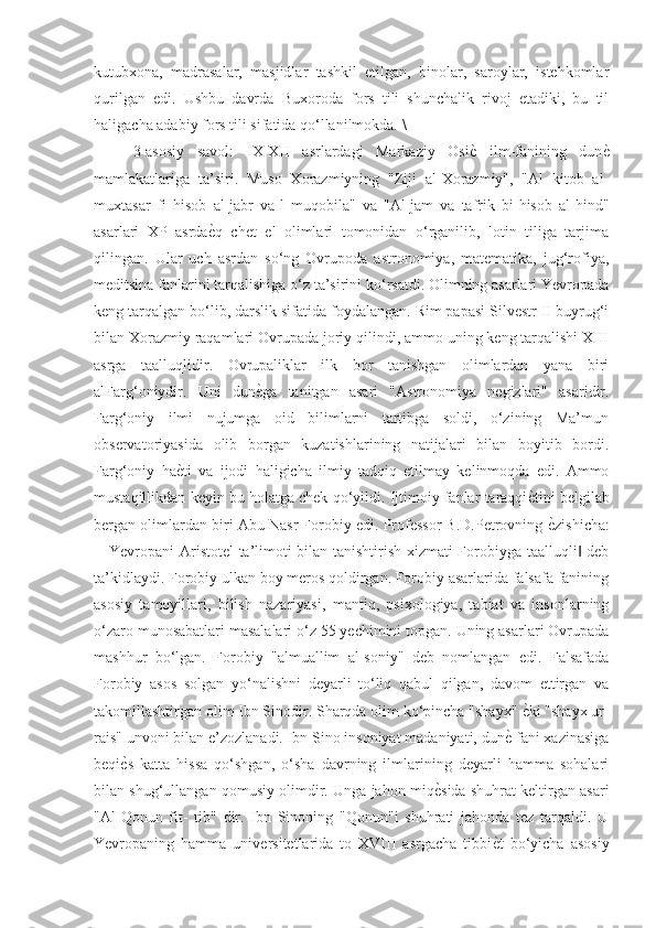 kutubxona,   madrasalar,   masjidlar   tashkil   etilgan,   binolar,   saroylar,   istehkomlar
qurilgan   edi.   Ushbu   davrda   Buxoroda   fors   tili   shunchalik   rivoj   etadiki,   bu   til
haligacha adabiy fors tili sifatida qo‘llanilmokda. \
3-asosiy   savol:   IX-XII   asrlardagi   Markaziy   OsiѐG  ilm-fanining   dun	ѐG
mamlakatlariga   ta’siri.   Muso   Xorazmiyning   "Ziji   al-Xorazmiy",   "Al   kitob   al-
muxtasar   fi   hisob   al-jabr   va-l   muqobila"   va   "Al-jam   va   tafrik   bi-hisob   al-hind"
asarlari   XP   asrda	
ѐGq   chet   el   olimlari   tomonidan   o‘rganilib,   lotin   tiliga   tarjima
qilingan.   Ular   uch   asrdan   so‘ng   Ovrupoda   astronomiya,   matematika,   jug‘rofiya,
meditsina fanlarini tarqalishiga o‘z ta’sirini ko‘rsatdi. Olimning asarlari Yevropada
keng tarqalgan bo‘lib, darslik sifatida foydalangan. Rim papasi Silvestr II buyrug‘i
bilan Xorazmiy raqamlari Ovrupada joriy qilindi, ammo uning keng tarqalishi XIII
asrga   taalluqlidir.   Ovrupaliklar   ilk   bor   tanishgan   olimlardan   yana   biri
alFarg‘oniydir.   Uni   dun	
ѐGga   tanitgan   asari   "Astronomiya   negizlari"   asaridir.
Farg‘oniy   ilmi   nujumga   oid   bilimlarni   tartibga   soldi,   o‘zining   Ma’mun
observatoriyasida   olib   borgan   kuzatishlarining   natijalari   bilan   boyitib   bordi.
Farg‘oniy   ha	
ѐGti   va   ijodi   haligicha   ilmiy   tadqiq   etilmay   kelinmoqda   edi.   Ammo
mustaqillikdan keyin bu holatga chek qo‘yildi. Ijtimoiy fanlar taraqqi	
ѐGtini belgilab
bergan olimlardan biri Abu Nasr Forobiy edi. Professor B.D.Petrovning 	
ѐGzishicha:
―Yevropani Aristotel  ta’limoti bilan tanishtirish xizmati Forobiyga taalluqli  deb	
‖
ta’kidlaydi. Forobiy ulkan boy meros qoldirgan. Forobiy asarlarida falsafa fanining
asosiy   tamoyillari,   bilish   nazariyasi,   mantiq,   psixologiya,   tabiat   va   insonlarning
o‘zaro munosabatlari masalalari o‘z 55 yechimini topgan. Uning asarlari Ovrupada
mashhur   bo‘lgan.   Forobiy   "almuallim   al-soniy"   deb   nomlangan   edi.   Falsafada
Forobiy   asos   solgan   yo‘nalishni   deyarli   to‘liq   qabul   qilgan,   davom   ettirgan   va
takomillashtirgan olim Ibn Sinodir. Sharqda olim ko‘pincha "shayx" 	
ѐGki "shayx ur-
rais" unvoni bilan e’zozlanadi. Ibn Sino insoniyat madaniyati, dun	
ѐG fani xazinasiga
beqi	
ѐGs   katta   hissa   qo‘shgan,   o‘sha   davrning   ilmlarining   deyarli   hamma   sohalari
bilan shug‘ullangan qomusiy olimdir. Unga jahon miq	
ѐGsida shuhrat keltirgan asari
"Al-Qonun   fit-   tib"   dir.   Ibn   Sinoning   "Qonun"i   shuhrati   jahonda   tez   tarqaldi.   U
Yevropaning   hamma   universitetlarida   to   XVIII   asrgacha   tibbi	
ѐGt   bo‘yicha   asosiy 