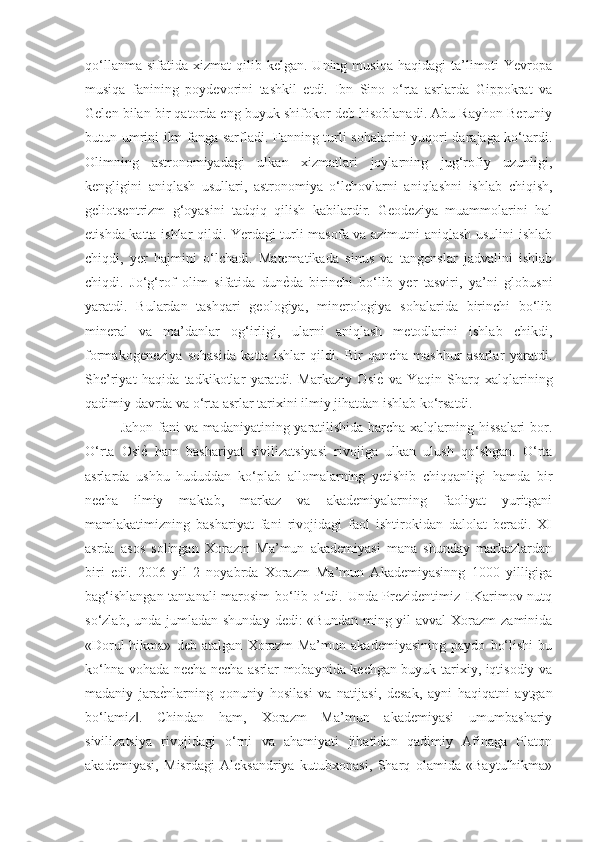 qo‘llanma  sifatida   xizmat   qilib  kelgan.   Uning  musiqa  haqidagi  ta’limoti   Yevropa
musiqa   fanining   poydevorini   tashkil   etdi.   Ibn   Sino   o‘rta   asrlarda   Gippokrat   va
Gelen bilan bir qatorda eng buyuk shifokor deb hisoblanadi. Abu Rayhon Beruniy
butun umrini ilm-fanga sarfladi. Fanning turli sohalarini  yuqori darajaga ko‘tardi.
Olimning   astronomiyadagi   ulkan   xizmatlari   joylarning   jug‘rofiy   uzunligi,
kengligini   aniqlash   usullari,   astronomiya   o‘lchovlarni   aniqlashni   ishlab   chiqish,
geliotsentrizm   g‘oyasini   tadqiq   qilish   kabilardir.   Geodeziya   muammolarini   hal
etishda katta ishlar qildi. Yerdagi turli masofa va azimutni aniqlash usulini ishlab
chiqdi,   yer   hajmini   o‘lchadi.   Matematikada   sinus   va   tangenslar   jadvalini   ishlab
chiqdi.   Jo‘g‘rof   olim   sifatida   dunѐGda   birinchi   bo‘lib   yer   tasviri,   ya’ni   globusni
yaratdi.   Bulardan   tashqari   geologiya,   minerologiya   sohalarida   birinchi   bo‘lib
mineral   va   ma’danlar   og‘irligi,   ularni   aniqlash   metodlarini   ishlab   chikdi,
formakogeneziya   sohasida   katta   ishlar   qildi.   Bir   qancha   mashhur   asarlar   yaratdi.
She’riyat   haqida   tadkikotlar   yaratdi.   Markaziy   Osi	
ѐG  va   Yaqin   Sharq   xalqlarining
qadimiy davrda va o‘rta asrlar tarixini ilmiy jihatdan ishlab ko‘rsatdi. 
Jahon fani  va madaniyatining yaratilishida barcha xalqlarning hissalari  bor.
O‘rta   Osi	
ѐG  ham   bashariyat   sivilizatsiyasi   rivojiga   ulkan   ulush   qo‘shgan.   O‘rta
asrlarda   ushbu   hududdan   ko‘plab   allomalarning   yetishib   chiqqanligi   hamda   bir
necha   ilmiy   maktab,   markaz   va   akademiyalarning   faoliyat   yuritgani
mamlakatimizning   bashariyat   fani   rivojidagi   faol   ishtirokidan   dalolat   beradi.   XI
asrda   asos   solingan   Xorazm   Ma’mun   akademiyasi   mana   shunday   markazlardan
biri   edi.   2006   yil   2   noyabrda   Xorazm   Ma’mun   Akademiyasinng   1000   yilligiga
bag‘ishlangan tantanali marosim bo‘lib o‘tdi. Unda Prezidentimiz I.Karimov nutq
so‘zlab, unda jumladan shunday  dedi:  «Bundan  ming yil  avval  Xorazm  zaminida
«Dorul-hikma»   deb   atalgan   Xorazm   Ma’mun   akademiyasining   paydo   bo‘lishi   bu
ko‘hna vohada necha-necha asrlar mobaynida kechgan buyuk tarixiy, iqtisodiy va
madaniy   jara	
ѐGnlarning   qonuniy   hosilasi   va   natijasi,   desak,   ayni   haqiqatni   aytgan
bo‘lamiz .   Chindan   ham,   Xorazm   Ma’mun   akademiyasi   umumbashariy	
‖
sivilizatsiya   rivojidagi   o‘rni   va   ahamiyati   jihatidan   qadimiy   Afinaga   Platon
akademiyasi,   Misrdagi   Aleksandriya   kutubxonasi,   Sharq   olamida   «Baytulhikma» 