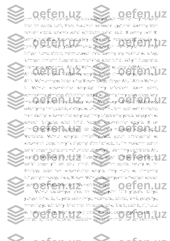 nomi bilan shuhrat qozongan Bag‘dod akademiyasi kabi mashhur ilmiy markazlar
bilan   bir   qatorda   turib,   Sharq   musulmon   Renessansi-Uyg‘onish   davrining  ѐGrqin
namo	
ѐGni   sifatida   tariximiz   zarhal   sahifalarini   tashkil   etadi.   X   asrning   oxiri   XI
asrning   boshlarida   Xorazmdagi   si	
ѐGsiy   osoyishtalik,   mamlakatning   iqtisodiy   va
ijtimoiy   turmushidagi   yuksalish   hamda   xorazmshoh   ma’muniylar   ilm   ahliga
bo‘lgan   hurmat-e’tibor,   mehrmuruvvati   o‘sha   davrning   eng   mashhur   va   ko‘zga
ko‘ringan  olimlarini  Gurganchda  to‘planishiga   sabab  bo‘ldi.  992 yili   Gurganchda
hokimiyatga yangi amir – Abu Ali Ma’mun keladi. U va uning o‘g‘li Abu-l-Hasan
Ali   bin   Ma’mun   (999-1009)larning   saroyida   ko‘plab   olimlar   faoliyat   olib   boradi.
Ali b. Ma’munning vafotidan so‘ng Xorazm taxtiga o‘tirgan Abu-l-Abbos Ma’mun
b.   Ma’mun   xorazmshohlar   saroyidagi   ilmiy   an’analarni   davom   ettirib,
zamonasining olimlariga e’tibor bilan qaraydi va ularning ilmiy tadqiqotlarga keng
imkoniyatlar   yaratib   beradi.   Saroy   vaziri   Abul-Husayn   Ahmad   b.Muhammad
asSahliyning ilmli, adabi	
ѐGt, she’riyat va umuman, ilmu fanni qadrlovchi shoirtabiat
inson ekanligi xorazmshohlar saroyidagi ilmiy to‘garakning yanada kengayishi va
samarali   faoliyatiga   sabab   bo‘ldi.   Natijada   xorazmshohlar   saroyida   X   asr
olimlarining   Ma’mun   akademiyasi   deb   atagan   ilmiy   muassasasi   vujudga   keldi.
Manbalarda   Ma’mun   saroyida   olimlarning   katta   guruhi   to‘planganligi   va
xorazmshoh   ularga   homiylik   qilganligi   e’tirof   etilsada,   bu   ilm   maskanini   qachon
tashkil topgani haqida aniq ma’lumotlar uchramaydi. Lekin ilmiy adabi	
ѐGtlarda Abu
Rayhon   Beruniy   va   Ibn   Sinoning   Gurganchga   kelgan   1004   yil   akademiyaning
tashkil   topgan   yili   deb   qabul   qilindi.   Shu   bilan   bir   qatorda   Beruniy   va   Ibn
Sinolarga   qadar   ham   xorazmshohlar   saroyida   ilmiy   muhit   va   olimlarning
bo‘lganligini nazarga olsak, Xorazm Ma’mun akademiyasini ko‘rsatilgan sanadan
ilgariroq ham mavjud ekanligini inkor etib bo‘lmaydi. 
Ma’mun   akademiyasi   qisqa   bir   muddat,   ya’ni   1017   yilgacha   faoliyat
yuritgan bo‘lsa-da, bu yerda astronomiya, matematika,  tabobat, kim	
ѐG, geografiya,
minerologiya  kabi  tabiiy  fanlar   bilan bir  qatorda  tarix,  falsafa,  adabi
ѐGt,  til, huquq
va   boshqa   ijtimoiy   fanlar   ham   rivoj   topdi.   Xususan,   astronomiya   sohasida   olib
borilgan   tajribalar   natijasida   mutaqaddim   olimlar   tomonidan   tuzilgan   astronomik 