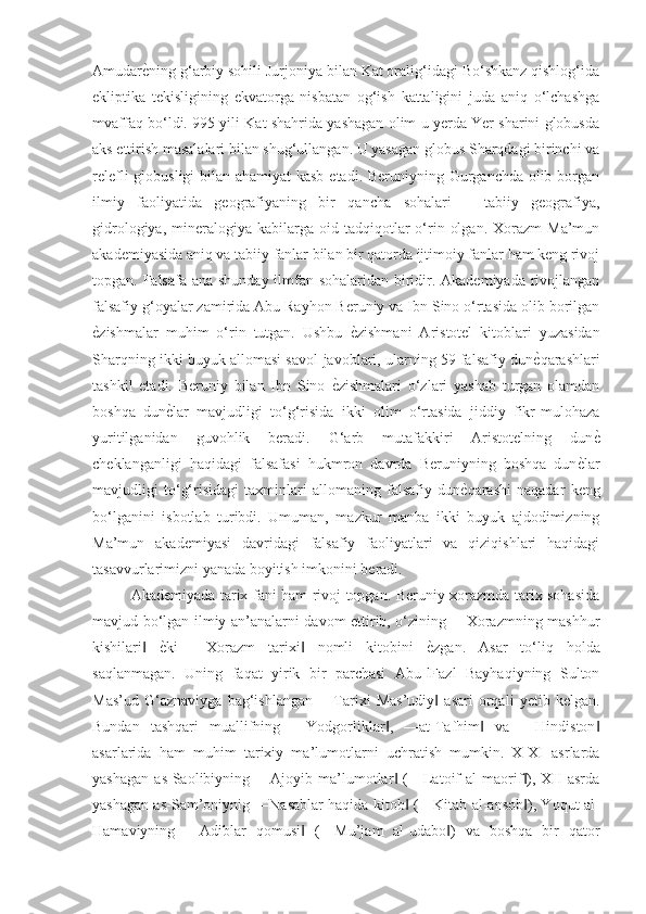 AmudarѐGning g‘arbiy sohili Jurjoniya bilan Kat oralig‘idagi Bo‘shkanz qishlog‘ida
ekliptika   tekisligining   ekvatorga   nisbatan   og‘ish   kattaligini   juda   aniq   o‘lchashga
mvaffaq bo‘ldi. 995 yili Kat shahrida yashagan olim u yerda Yer sharini globusda
aks ettirish masalalari bilan shug‘ullangan. U yasagan globus Sharqdagi birinchi va
relefli  globusligi  bilan ahamiyat  kasb  etadi. Beruniyning Gurganchda olib borgan
ilmiy   faoliyatida   geografiyaning   bir   qancha   sohalari   –   tabiiy   geografiya,
gidrologiya,  mineralogiya  kabilarga  oid  tadqiqotlar  o‘rin  olgan.   Xorazm   Ma’mun
akademiyasida aniq va tabiiy fanlar bilan bir qatorda ijtimoiy fanlar ham keng rivoj
topgan. Falsafa ana shunday ilmfan sohalaridan biridir. Akademiyada rivojlangan
falsafiy g‘oyalar zamirida Abu Rayhon Beruniy va Ibn Sino o‘rtasida olib borilgan
ѐ	
Gzishmalar   muhim   o‘rin   tutgan.   Ushbu  	ѐGzishmani   Aristotel   kitoblari   yuzasidan
Sharqning ikki buyuk allomasi savol-javoblari, ularning 59 falsafiy dun	
ѐGqarashlari
tashkil   etadi.   Beruniy   bilan   Ibn   Sino  	
ѐGzishmalari   o‘zlari   yashab   turgan   olamdan
boshqa   dun	
ѐGlar   mavjudligi   to‘g‘risida   ikki   olim   o‘rtasida   jiddiy   fikr-mulohaza
yuritilganidan   guvohlik   beradi.   G‘arb   mutafakkiri   Aristotelning   dun	
ѐG
cheklanganligi   haqidagi   falsafasi   hukmron   davrda   Beruniyning   boshqa   dun	
ѐGlar
mavjudligi   to‘g‘risidagi   taxminlari   allomaning   falsafiy   dun	
ѐGqarashi   naqadar   keng
bo‘lganini   isbotlab   turibdi.   Umuman,   mazkur   manba   ikki   buyuk   ajdodimizning
Ma’mun   akademiyasi   davridagi   falsafiy   faoliyatlari   va   qiziqishlari   haqidagi
tasavvurlarimizni yanada boyitish imkonini beradi. 
Akademiyada tarix fani ham rivoj topgan. Beruniy xorazmda tarix sohasida
mavjud bo‘lgan ilmiy an’analarni davom ettirib, o‘zining ―Xorazmning mashhur
kishilari  	
ѐGki   ―Xorazm   tarixi   nomli   kitobini  	ѐGzgan.   Asar   to‘liq   holda	‖ ‖
saqlanmagan.   Uning   faqat   yirik   bir   parchasi   Abu-lFazl   Bayhaqiyning   Sulton
Mas’ud   G‘aznaviyga   bag‘ishlangan   ―Tarixi   Mas’udiy   asari   orqali   yetib   kelgan.	
‖
Bundan   tashqari   muallifning   ―Yodgorliklar ,   ―at-Tafhim   va   ―Hindiston	
‖ ‖ ‖
asarlarida   ham   muhim   tarixiy   ma’lumotlarni   uchratish   mumkin.   X-XI   asrlarda
yashagan   as-Saolibiyning   ―Ajoyib   ma’lumotlar   (―Latoif   al-maorif ),   XII   asrda
‖ ‖
yashagan as-Sam’oniynig ―Nasablar haqida kitob  (―Kitab al-ansob ), Yoqut al-	
‖ ‖
Hamaviyning   ―Adiblar   qomusi   (―Mu’jam   al-udabo )   va   boshqa   bir   qator	
‖ ‖ 