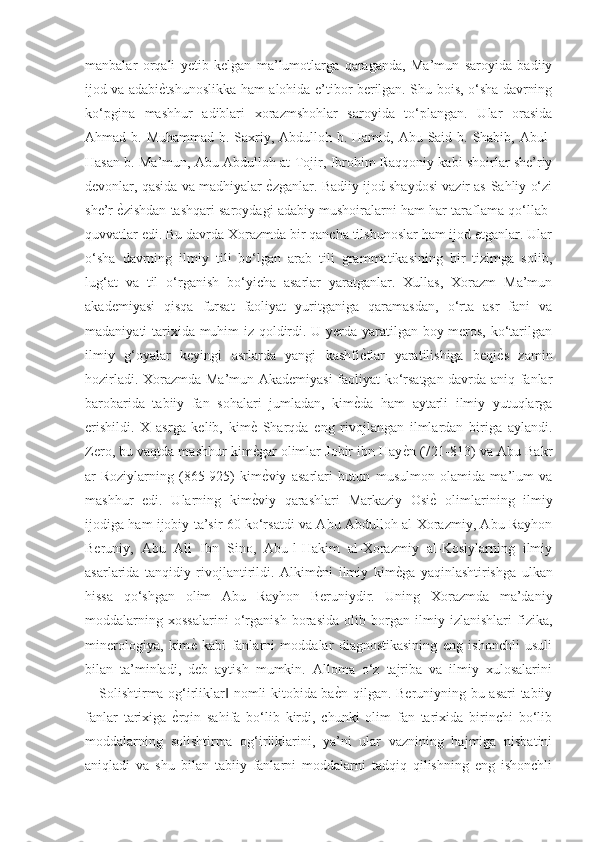 manbalar   orqali   yetib   kelgan   ma’lumotlarga   qaraganda,   Ma’mun   saroyida   badiiy
ijod va adabiѐGtshunoslikka ham alohida e’tibor berilgan. Shu bois, o‘sha davrning
ko‘pgina   mashhur   adiblari   xorazmshohlar   saroyida   to‘plangan.   Ular   orasida
Ahmad b. Muhammad b. Saxriy, Abdulloh b. Hamid, Abu Said b. Shabib, Abul-
Hasan b. Ma’mun, Abu Abdulloh at-Tojir, Ibrohim Raqqoniy kabi shoirlar she’riy
devonlar, qasida va madhiyalar 	
ѐGzganlar. Badiiy ijod shaydosi vazir as-Sahliy o‘zi
she’r 	
ѐGzishdan tashqari saroydagi adabiy mushoiralarni ham har taraflama qo‘llab-
quvvatlar edi. Bu davrda Xorazmda bir qancha tilshunoslar ham ijod etganlar. Ular
o‘sha   davrning   ilmiy   tili   bo‘lgan   arab   tili   grammatikasining   bir   tizimga   solib,
lug‘at   va   til   o‘rganish   bo‘yicha   asarlar   yaratganlar.   Xullas,   Xorazm   Ma’mun
akademiyasi   qisqa   fursat   faoliyat   yuritganiga   qaramasdan,   o‘rta   asr   fani   va
madaniyati tarixida muhim iz qoldirdi. U yerda yaratilgan boy meros, ko‘tarilgan
ilmiy   g‘oyalar   keyingi   asrlarda   yangi   kashfi	
ѐGtlar   yaratilishiga   beqi	ѐGs   zamin
hozirladi. Xorazmda Ma’mun Akademiyasi  faoliyat ko‘rsatgan davrda aniq fanlar
barobarida   tabiiy   fan   sohalari   jumladan,   kim	
ѐGda   ham   aytarli   ilmiy   yutuqlarga
erishildi.   X   asrga   kelib,   kim	
ѐG  Sharqda   eng   rivojlangan   ilmlardan   biriga   aylandi.
Zero, bu vaqtda mashhur kim
ѐGgar olimlar Jobir ibn Hay	ѐGn (721-813) va Abu Bakr
ar-Roziylarning   (865-925)   kim	
ѐGviy   asarlari   butun   musulmon   olamida   ma’lum   va
mashhur   edi.   Ularning   kim	
ѐGviy   qarashlari   Markaziy   Osi	ѐG  olimlarining   ilmiy
ijodiga ham ijobiy ta’sir 60 ko‘rsatdi va Abu Abdulloh al-Xorazmiy, Abu Rayhon
Beruniy,   Abu   Ali   Ibn   Sino,   Abu-l-Hakim   al-Xorazmiy   al-Kosiylarning   ilmiy
asarlarida   tanqidiy   rivojlantirildi.   Alkim	
ѐGni   ilmiy   kim	ѐGga   yaqinlashtirishga   ulkan
hissa   qo‘shgan   olim   Abu   Rayhon   Beruniydir.   Uning   Xorazmda   ma’daniy
moddalarning   xossalarini   o‘rganish   borasida   olib   borgan   ilmiy   izlanishlari   fizika,
minerologiya,   kim	
ѐG  kabi   fanlarni   moddalar   diagnostikasining   eng   ishonchli   usuli
bilan   ta’minladi,   deb   aytish   mumkin.   Alloma   o‘z   tajriba   va   ilmiy   xulosalarini
―Solishtirma og‘irliklar  nomli kitobida ba	
ѐGn qilgan. Beruniyning bu asari  tabiiy	‖
fanlar   tarixiga  	
ѐGrqin   sahifa   bo‘lib   kirdi,   chunki   olim   fan   tarixida   birinchi   bo‘lib
moddalarning   solishtirma   og‘irliklarini,   ya’ni   ular   vaznining   hajmiga   nisbatini
aniqladi   va   shu   bilan   tabiiy   fanlarni   moddalarni   tadqiq   qilishning   eng   ishonchli 