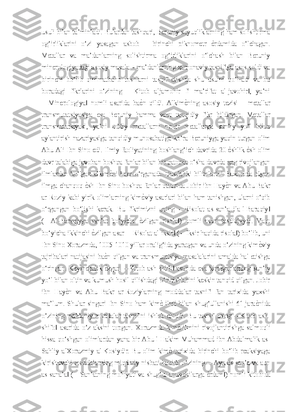 usuli bilan ta’minladi. Bulardan tashqari, Beruniy suyuqliklarning ham solishtirma
og‘irliklarini   o‘zi   yasagan   asbob   –   birinchi   piknometr  ѐGrdamida   o‘lchagan.
Metallar   va   ma’danlarning   solishtirma   og‘irliklarini   o‘lchash   bilan   Beruniy
minerologiyadagi asosiy masala – ma’danlarning zamonaviy tasnifiga asos soldi va
birinchi   bo‘lib   qimmatbaho   toshlarni   tasnif   etishda   shu   usulni   qo‘lladi   va   bu
boradagi   fikrlarini   o‘zining   ―Kitob   aljamohir   fi   ma’rifat   al-javohir ,   ya’ni	
‖
―Minerologiya   nomli   asarida   ba	
ѐGn   qildi.   Alkim	ѐGning   asosiy   tezisi   –   metallar	‖
transmutatsiyasiga   esa   Beruniy   hamma   vaqt   tanqidiy   fikr   bildirgan.   Metallar
transmutatsiyasi,   ya’ni   oddiy   metallarni   nodir   metallarga   sun’iy   yo‘l   bilan
aylantirish nazariyasiga tanqidiy munosabatiga ko‘ra Beruniyga yaqin turgan olim
Abu Ali Ibn Sino edi. Ilmiy faoliyatining boshlang‘ich davrida 20 	
ѐGshlik 	ѐGsh olim
davr talabiga javoban boshqa fanlar bilan bir qatorda o‘sha davrda eng rivojlangan
ilmlardan   bo‘lgan   alkim	
ѐGni   ham   o‘rganadi.   Dastlabki   bilimlarini   Buxoroda   olgan
ilmga chanqoq 	
ѐGsh Ibn Sino boshqa fanlar qatorida Jobir ibn Hay	ѐGn va Abu Bakr
ar-Roziy kabi yirik olimlarning kim	
ѐGviy asarlari bilan ham tanishgan, ularni o‘qib
o‘rgangan   bo‘lishi   kerak.   Bu   fikrimizni   uning   ―Risolat   as-san’a   ila-l-Baraqiy	
‖
(―Al-Baraqiyga   san’at   bo‘yicha  	
ѐGzilgan   risola )   nomli   asari   tasdiqlaydi.   Vaqt	‖
bo‘yicha ikkinchi 	
ѐGzilgan asar ―Risolat al-iksir  (―Iksir haqida risola ) bo‘lib, uni	‖ ‖
Ibn Sino Xorazmda, 1005-1010 yillar oralig‘ida yaratgan va unda o‘zining kim	
ѐGviy
tajribalari natijasini ba	
ѐGn qilgan va transmutatsiya masalalarini amalda hal etishga
o‘ringan. Keyinchalik 
ѐGzgan ―Kitob ash-shifo  asarida esa kim	ѐGgarlarning sun’iy	‖
yo‘l bilan oltin va kumush hosil qilishdagi o‘rinishlarini keskin tanqid qilgan. Jobir
ibn   Hay	
ѐGn   va   Abu   Bakr   ar-Roziylarning   moddalar   tasnifi   fan   tarixida   yaxshi
ma’lum.  Shular   singari  Ibn Sino  ham  kim	
ѐG  ilmi   bilan shug‘ullanishi  61  jara	ѐGnida
o‘zining ma’daniy moddalar  tasnifini  ishlab chiqdi. Bu  tasnif  uning ―Kitob ash-
shifo   asarida   o‘z   aksini   topgan.   Xorazmda   kim	
ѐG  ilmini   rivojlantirishga   salmoqli	‖
hissa qo‘shgan olimlardan yana bir Abu-l-Hakim Muhammad ibn Abdalmalik as-
Sahliy   alXorazmiy   al-Kosiydir.   Bu   olim   kim	
ѐG  tarixida   birinchi   bo‘lib   reaksiyaga
kirishuvchi moddalarning miqdoriy nisbati haqida o‘zining ―Ayn as-san’a va aun
as-sana’a  (―San’atning mohiyati va shug‘ullanuvchilarga 	
ѐGrdam ) nomli kitobida	‖ ‖ 
