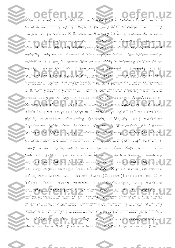 ѐGzgan.   Shunday   qilib,   XI   asr   boshida   Markaziy   Osi	ѐG,   xususan,   Xorazmda   kim	ѐG
sohasida   bu   ilmning   keyingi   rivojlanishiga   ijobiy   ta’sir   ko‘rsatgan   muhim   ilmiy
natijalar   qo‘lga   kiritildi.   X-XI   asrlarda   Markaziy   Osi	
ѐGning   Buxoro,   Samarqand,
Gurganch   kabi   yirik   madaniyat   va   ilm   markazlarida   o‘z   davrining   peshqadam
olimlari   tib   sohasida   antik   mualliflarning   asarlaridan   olingan   nazariy   bilimlarini
mahalliy   ilmiy   an’ana   elementlari   bilan   boyitgan   holda   ulkan   ishlarni   amalga
oshirdilar.   Xususan,   bu   vaqtda   Xorazmdagi   tibbiy   bilimlarning   shakllanishi   va
rivojiga   Abu   Abdulloh   al-Xorazmiy,   Muhammad   alXorazmiy   (IX-X),
Ma’muniylar   davrida   esa   al-Masihiy,   Abu-l-Xayr   Hammor,   Abu   Ali   Ibn   Sino
hamda   Abu   Rayhon   Beruniylar   beqi	
ѐGs   hissa   qo‘shganlar.   Shulardan   Muhammad
al-Xorazmiy qadimgi yunon mualliflarining asarlarini arab tiliga tarjima qilib, ular
orasida   tibbiy   asarlar  	
ѐGzganligi   haqida   ma’lumotlar   saqlangan.   Abu   Abdulloh   al-
Xorazmiy   esa   o‘zining   ―Mafotih   al-ulum   nomli   ensiklopedik   asarida   o‘z   davri	
‖
tabobatining   anatomiya   patologiya   va   farmakologiya   tegishli   bo‘lgan   atamalarini
yig‘ib,   mutaqaddim   olimlarning   (ar-Roziy,   al-Majusiy   kabi)   asarlaridan
foydalangan   holda   ularni   izohlang.   Keyinchalik   Xorazmshoh   Abu-l-Abbos
Ma’mun   ibn   Ma’mun   saroyida   to‘plangan   olimlarning   ham   har   biri   tabobat
sohasida betakror, chuqur iz qoldirdi. Ularning orasida eng 	
ѐGshi ulug‘i va shu bois,
ha	
ѐGtiy   hamda   ilmiy   tajribasi   ko‘proq   bo‘lgan   olim   Abu-l-Xayr   Hammor   edi.   U
sur
ѐGn   tilini   yaxshi   bilgan   va   shu   tilda  	ѐGzilgan   bir   qancha   kitoblarni   arabchaga
tarjima qilgan. O‘zi ham falsafa va tabobatga doir bir qancha asarlar 	
ѐGzgan, lekin
ular bizgacha yetib kelmagan. Tabib sifatida Abu-l-Xayr o‘z davrida juda mashhur
bo‘lib,   zamondoshlari   uni   ―Ikkinchi   Buqrot   (Gippokrat)   deb   atashar   edi.   Olim	
‖
ko‘proq   tibning   nazariy   masalalari   bilan   shug‘ullangan,   uning   asarlarida
anatomiya,   qariyalar   parhezi,   tabiblarni   sinash   usullari,   oziq   moddalar   va
epilepsiya   masalalari   ba	
ѐGn   etilgan.   Beruniy   Hammorni   olim   sifatida   juda   hurmat
qilgan  shu  bois,   o‘z  asarlarida   Hammorning  kitoblaridan  foydalangan.   Ma’muniy
Xorazmshohlar homiyligida tabobat bilan shug‘ullangan olimlardan yana biri Abu
Sahl   al-Masihiy   edi.   Agar   Abu-l-Xayr   Hammor   ko‘proq   tib   nazariyasiga   e’tibor
bergan   bo‘lsa,   al-Masihiy   tib   amali	
ѐGtini   62   rivojlantirishga   hamda   tibbiy   ta’lim 