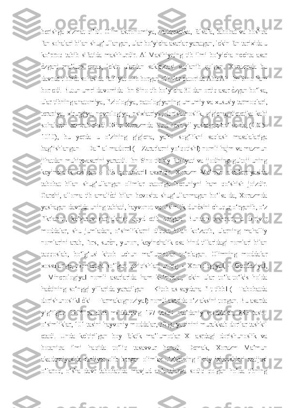 berishga   xizmat   qildi.   Olim   astronomiya,   matematika,   falsafa,   tabobat   va   boshqa
fan sohalari bilan shug‘ullangan, ular bo‘yicha asarlar yaratgan, lekin fan tarixida u
ko‘proq   tabib   sifatida   mashhurdir.   Al-Masihiyning   tib   ilmi   bo‘yicha   nechta   asar
ѐGzgani   ma’lum   emas,   lekin   ulardan   sakkiztasi   saqlanib   qolgan.   Xorazmda   bu
davrda tibbi	
ѐGt sohasida faoliyat olib borgan olimlar qatorida Abu Ali Ibn Sino ham
bor edi. Butun umri davomida Ibn Sino tib bo‘yicha 30 dan ortiq asar 	
ѐGzgan bo‘lsa,
ular tibning anatomiya, fiziologiya, patologiyaning umumiy va xususiy tarmoqlari,
terapiya,  xirurgiya,  nevrologiya,  psixiatriya,  dorishunoslik,   gigiena,  dietetika  kabi
sohalarini qamrab oladi. Olim Xorazmda faqat besh yil yashagan bo‘lsa-da, (1005-
1010),   bu   yerda   u   o‘zining   gigiena,   ya’ni   sog‘likni   saqlash   masalalariga
bag‘ishlangan ―Daf’ al-madorr  (―Zararlarni yo‘qotish ) nomli hajm va mazmun	
‖ ‖
jihatdan muhim asarini yaratdi. Ibn Sino tibbiy faoliyati va ijodining gultoji uning
keyinchalik  	
ѐGzilgan   ―Tib   qonunlari   asaridir.   Xorazm   Ma’mun   akademiyasida	‖
tabobat   bilan   shug‘ullangan   olimlar   qatoriga   Beruniyni   ham   qo‘shish   joizdir.
Garchi,   alloma   tib   amali	
ѐGti   bilan   bevosita   shug‘ullanmagan   bo‘lsa-da,   Xorazmda
yashagan davrida uning tabiati, hayvonot va o‘simlik dun	
ѐGsini chuqur o‘rganib, o‘z
fikrlarini,   ko‘zatuv   natijalarini   qayd   etib   borgan.   Bundan   tashqari,   u   dorivor
moddalar,   shu   jumladan,   o‘simliklarni   diqqat   bilan   ko‘zatib,   ularning   mahalliy
nomlarini   arab,   fors,   sur	
ѐGn,   yunon,   keyinchalik   esa   hind   tillaridagi   nomlari   bilan
taqqoslab,   bo‘lg‘usi   kitob   uchun   ma’lumotlar   to‘plagan.   Olimning   moddalar
xossalariga,   nomlariga   bo‘lgan   qiziqishlari   uning   ―Xronologiya ,   ―Geodeziya ,	
‖ ‖
―Minerologiya   nomli   asarlarida   ham   ko‘rinadi,   lekin   ular   to‘la-to‘kis   holda	
‖
ha	
ѐGtining   so‘nggi   yillarida   yaratilgan   ―Kitob   as-saydana   fi-t-tibb   (―Tabobatda	‖
dorishunoslik  	
ѐGki ―Farmakognoziya ) nomli asarida o‘z aksini topgan. Bu asarda	‖ ‖
yig‘ilgan   1116   ta   dori   moddaning   197   tasini   ma’daniy   moddalar,   880   tasini
o‘simliklar, 101 tasini hayvoniy moddalar, 30 ga yaqinini murakkab dorilar tashkil
etadi.   Unda   keltirilgan   boy   faktik   ma’lumotlar   XI   asrdagi   dorishunoslik   va
botaniqa   ilmi   haqida   to‘liq   tasavvur   beradi.   Demak,   Xorazm   Ma’mun
akademiyasida   faoliyat   olib   borgan   olimlar   o‘zlarining   ilmiy   izlanishlari   natijasi
o‘laroq,   o‘sha   davr   tabobatida   mavjud   an’analarga   sodiq   qolgan   holda   tibning 