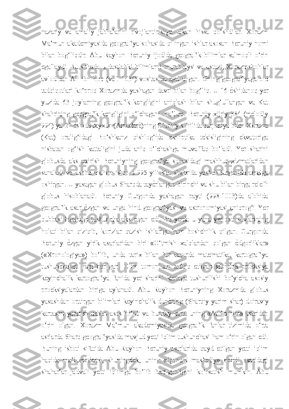 nazariy   va   amaliy   jabhalarini   rivojlantirishga   ulkan   hissa   qo‘shdilar.   Xorazm
Ma’mun  akademiyasida  geografiya   sohasida   qilingan  ishlar   asosan  Beruniy  nomi
bilan   bog‘liqdir.   Abu   Rayhon   Beruniy   ijodida   geografik   bilimlar   salmoqli   o‘rin
egallaydi.   Bu  sohada   u  dastlabki   bilimlarni   murabbiysi   va  ustozi,   Xorazmshohlar
avlodidan Ali  ibn Iroq (vaf. 1034)  vositasida egallangan. Uning geografiyaga oid
tadqiqotlari  ko‘proq Xorazmda  yashagan  davri  bilan bog‘liq. U 16 ѐGshidanoq yer
yuzida   63   joylarning   geografik   kengligini   aniqlash   bilan   shug‘ullangan   va   Kat
shahrining   geografik   kengligini   o‘lchagani   ma’lum.   Beruniy   xijriy   384   (melodiy
994) yil 21 	
ѐGshida Jayxun (Amudar	ѐG)ning G‘arbiy sohilida Jurjoniya bilan Xorazm
(Kat)   oralig‘idagi   Bo‘shkanz   qishlog‘ida   ekiliptika   tekisligining   ekvatoriga
nisbatan   og‘ish   kattaligini   juda   aniq   o‘lchashga   muvaffaq   bo‘ladi.   Yer   sharini
globusda   aks   ettirish   Beruniyning   geografiya   sohasidagi   mashhur   xizmatlaridan
sanaladi   va   ushbu   muhim   ishni   u   995   yili   Kat   shahrida   yashab   turganida   amalga
oshirgan. U yasagan globus Sharqda tay	
ѐGrlangan birinchi va shu bilan birga relefli
globus   hisoblanadi.   Beruniy   Gurgonda   yashagan   payti   (998-1003)da   alohida
geografik   asar  	
ѐGzgan   va   unga   hind   geografiyasi   va   astronomiyasi   aniqrog‘i   Yer
qubbasi   haqidagi   tushuncha   aks   etgan   edi.   Bu   yerda   u   yana   yer   osti   suvlarining
holati   bilan   qiziqib,   korizlar   qazish   ishlariga   ham   boshchilik   qilgan.   Gurgonda
Beruniy  	
ѐGzgan   yirik   asarlaridan   biri   «O‘tmish   xalqlardan   qolgan  	ѐGdgorliklar»
(«Xronologiya»)   bo‘lib,   unda   tarix   bilan   bir   qatorda   matematika,   kartografiya
tushunchalari   ham   berilgan.   Olim   tomonidan   tadqiq   etilgan   silindrik   proeksiya
keyinchalik   kartografiya   fanida   yer   sharini   kartaga   tushurilishi   bo‘yicha   asosiy
proeksiyalardan   biriga   aylanadi.   Abu   Rayhon   Beruniyning   Xorazmda   globus
yasashdan   orttirgan   bilimlari   keyinchalik   dun	
ѐGning   (Sharqiy   yarim   shar)   doiraviy
kartasini  yaratish uchun asos  bo‘ldi va bunday karta uning «At-Tafhim» asaridan
o‘rin   olgan.   Xorazm   Ma’mun   akademiyasida   geografik   fanlar   tizimida   o‘rta
asrlarda Sharq geografiyasida mavjud yetti iqlim tushunchasi ham o‘rin olgan edi.
Buning   isboti   sifatida   Abu   Rayhon   Beruniy   asarlarida   qayd   etilgan   yetti   iqlim
haqida   ma’lumotlarni,   shuningdek,   uning   «Qonuni   mas’udiy»   nomli   asaridagi
shaharlar   jadvali   yetti   iqlimga   bo‘lib   berilganligini   ko‘rsatish   mumkin.   Abu 