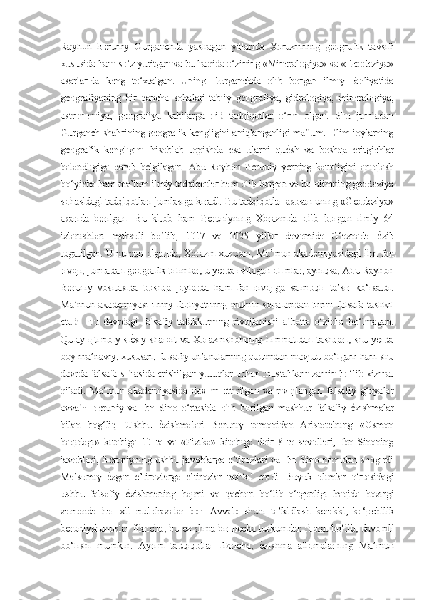 Rayhon   Beruniy   Gurganchda   yashagan   yillarida   Xorazmning   geografik   tavsifi
xususida ham so‘z yuritgan va bu haqida o‘zining «Mineralogiya» va «Geodeziya»
asarlarida   keng   to‘xtalgan.   Uning   Gurganchda   olib   borgan   ilmiy   faoliyatida
geografiyaning   bir   qancha   sohalari-tabiiy   geografiya,   gidrologiya,   mineralogiya,
astronomiya,   geografiya   kabilarga   oid   tadqiqotlar   o‘rin   olgan.   Shu   jumladan
Gurganch shahrining geografik kengligini aniqlanganligi ma’lum. Olim joylarning
geografik   kengligini   hisoblab   topishda   esa   ularni   quѐGsh   va   boshqa  	ѐGritgichlar
balandligiga   qarab   belgilagan.   Abu   Rayhon   Beruniy   yerning   kattaligini   aniqlash
bo‘yicha ham ma’lum ilmiy tadqiqotlar ham olib borgan va bu olimning geodeziya
sohasidagi tadqiqotlari jumlasiga kiradi. Bu tadqiqotlar asosan uning «Geodeziya»
asarida   berilgan.   Bu   kitob   ham   Beruniyning   Xorazmda   olib   borgan   ilmiy   64
izlanishlari   mahsuli   bo‘lib,   1017   va   1025   yillar   davomida   G‘aznada  	
ѐGzib
tugatilgan. Umuman olganda, Xorazm xususan, Ma’mun akademiyasidagi ilm-fan
rivoji, jumladan geografik bilimlar, u yerda ishlagan olimlar, ayniqsa, Abu Rayhon
Beruniy   vositasida   boshqa   joylarda   ham   fan   rivojiga   salmoqli   ta’sir   ko‘rsatdi.
Ma’mun akademiyasi  ilmiy faoliyatining muhim  sohalaridan birini  falsafa  tashkil
etadi.   Bu   davrdagi   falsafiy   tafakkurning   rivojlanishi   albatta   o‘zicha   bo‘lmagan.
Qulay ijtimoiy-si	
ѐGsiy  sharoit   va Xorazmshohning  himmatidan  tashqari, shu  yerda
boy ma’naviy, xususan, falsafiy an’analarning qadimdan mavjud bo‘lgani ham shu
davrda falsafa sohasida erishilgan yutuqlar uchun mustahkam zamin bo‘lib xizmat
qiladi.   Ma’mun   akademiyasida   davom   ettirilgan   va   rivojlangan   falsafiy   g‘oyalar
avvalo   Beruniy   va   Ibn   Sino   o‘rtasida   olib   borilgan   mashhur   falsafiy  	
ѐGzishmalar
bilan   bog‘liq.   Ushbu  	
ѐGzishmalari   Beruniy   tomonidan   Aristotelning   «Osmon
haqidagi»   kitobiga   10   ta   va   «Fizika»   kitobiga   doir   8   ta   savollari,   Ibn   Sinoning
javoblari, Beruniyning ushbu  javoblarga e’tirozlari  va Ibn Sino nomidan shogirdi
Ma’sumiy  	
ѐGzgan   e’tirozlarga   e’tirozlar   tashkil   etadi.   Buyuk   olimlar   o‘rtasidagi
ushbu   falsafiy  	
ѐGzishmaning   hajmi   va   qachon   bo‘lib   o‘tganligi   haqida   hozirgi
zamonda   har   xil   mulohazalar   bor.   Avvalo   shuni   ta’kidlash   kerakki,   ko‘pchilik
beruniyshunoslar fikricha, bu 	
ѐGzishma bir necha turkumdan iborat bo‘lib, davomli
bo‘lishi   mumkin.   Ayrim   tadqiqotlar   fikricha,  	
ѐGzishma   allomalarning   Ma’mun 