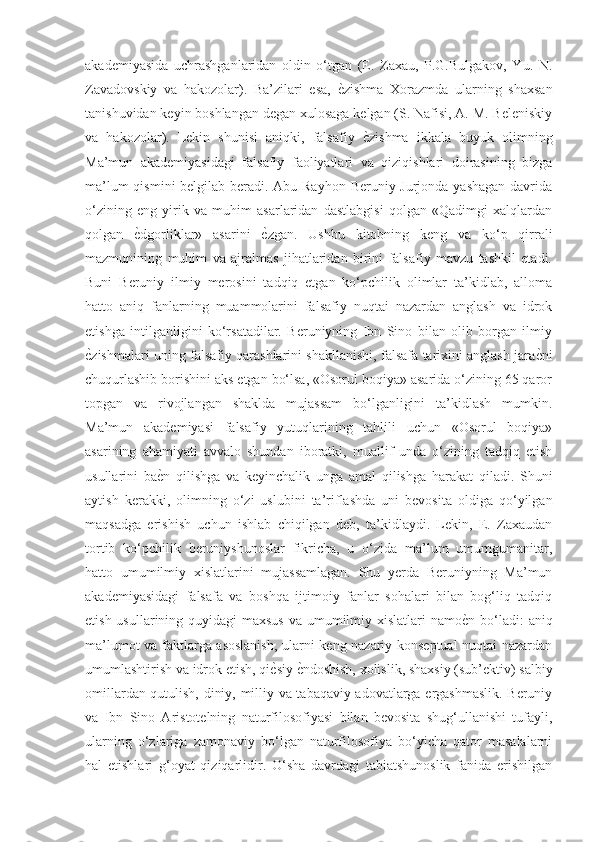 akademiyasida   uchrashganlaridan   oldin   o‘tgan   (E.   Zaxau,   P.G.Bulgakov,   Yu.   N.
Zavadovskiy   va   hakozolar).   Ba’zilari   esa,  ѐGzishma   Xorazmda   ularning   shaxsan
tanishuvidan keyin boshlangan degan xulosaga kelgan (S. Nafisi, A. M. Beleniskiy
va   hakozolar).   Lekin   shunisi   aniqki,   falsafiy  	
ѐGzishma   ikkala   buyuk   olimning
Ma’mun   akademiyasidagi   falsafiy   faoliyatlari   va   qiziqishlari   doirasining   bizga
ma’lum  qismini  belgilab beradi. Abu Rayhon  Beruniy Jurjonda yashagan  davrida
o‘zining   eng   yirik   va   muhim   asarlaridan   dastlabgisi   qolgan   «Qadimgi   xalqlardan
qolgan  	
ѐGdgorliklar»   asarini  	ѐGzgan.   Ushbu   kitobning   keng   va   ko‘p   qirrali
mazmunining   muhim   va   ajralmas   jihatlaridan   birini   falsafiy   mavzu   tashkil   etadi.
Buni   Beruniy   ilmiy   merosini   tadqiq   etgan   ko‘pchilik   olimlar   ta’kidlab,   alloma
hatto   aniq   fanlarning   muammolarini   falsafiy   nuqtai   nazardan   anglash   va   idrok
etishga   intilganligini   ko‘rsatadilar.   Beruniyning   Ibn   Sino   bilan   olib   borgan   ilmiy
ѐ	
Gzishmalari uning falsafiy qarashlarini shakllanishi, falsafa tarixini anglash jara	ѐGni
chuqurlashib borishini aks etgan bo‘lsa, «Osorul boqiya» asarida o‘zining 65 qaror
topgan   va   rivojlangan   shaklda   mujassam   bo‘lganligini   ta’kidlash   mumkin.
Ma’mun   akademiyasi   falsafiy   yutuqlarining   tahlili   uchun   «Osorul   boqiya»
asarining   ahamiyati   avvalo   shundan   iboratki,   muallif   unda   o‘zining   tadqiq   etish
usullarini   ba	
ѐGn   qilishga   va   keyinchalik   unga   amal   qilishga   harakat   qiladi.   Shuni
aytish   kerakki,   olimning   o‘zi   uslubini   ta’riflashda   uni   bevosita   oldiga   qo‘yilgan
maqsadga   erishish   uchun   ishlab   chiqilgan   deb,   ta’kidlaydi.   Lekin,   E.   Zaxaudan
tortib   ko‘pchilik   beruniyshunoslar   fikricha,   u   o‘zida   ma’lum   umumgumanitar,
hatto   umumilmiy   xislatlarini   mujassamlagan.   Shu   yerda   Beruniyning   Ma’mun
akademiyasidagi   falsafa   va   boshqa   ijtimoiy   fanlar   sohalari   bilan   bog‘liq   tadqiq
etish usullarining quyidagi  maxsus va umumilmiy xislatlari namo	
ѐGn bo‘ladi: aniq
ma’lumot va faktlarga asoslanish, ularni keng nazariy-konseptual nuqtai nazardan
umumlashtirish va idrok etish, qi	
ѐGsiy 	ѐGndoshish, xolislik, shaxsiy (sub’ektiv) salbiy
omillardan qutulish, diniy, milliy va tabaqaviy adovatlarga ergashmaslik. Beruniy
va   Ibn   Sino   Aristotelning   naturfilosofiyasi   bilan   bevosita   shug‘ullanishi   tufayli,
ularning   o‘zlariga   zamonaviy   bo‘lgan   naturfilosofiya   bo‘yicha   qator   masalalarni
hal   etishlari   g‘oyat   qiziqarlidir.   O‘sha   davrdagi   tabiatshunoslik   fanida   erishilgan 