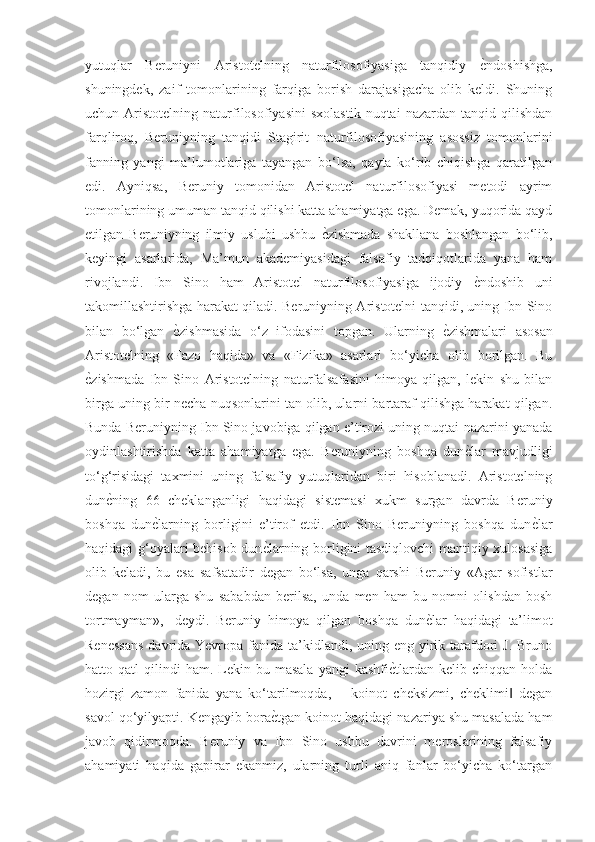 yutuqlar   Beruniyni   Aristotelning   naturfilosofiyasiga   tanqidiy  ѐGndoshishga,
shuningdek,   zaif   tomonlarining   farqiga   borish   darajasigacha   olib   keldi.   Shuning
uchun  Aristotelning   naturfilosofiyasini   sxolastik   nuqtai   nazardan   tanqid  qilishdan
farqliroq,   Beruniyning   tanqidi   Stagirit   naturfilosofiyasining   asossiz   tomonlarini
fanning   yangi   ma’lumotlariga   tayangan   bo‘lsa,   qayta   ko‘rib   chiqishga   qaratilgan
edi.   Ayniqsa,   Beruniy   tomonidan   Aristotel   naturfilosofiyasi   metodi   ayrim
tomonlarining umuman tanqid qilishi katta ahamiyatga ega. Demak, yuqorida qayd
etilgan   Beruniyning   ilmiy   uslubi   ushbu  	
ѐGzishmada   shakllana   boshlangan   bo‘lib,
keyingi   asarlarida,   Ma’mun   akademiyasidagi   falsafiy   tadqiqotlarida   yana   ham
rivojlandi.   Ibn   Sino   ham   Aristotel   naturfilosofiyasiga   ijodiy  	
ѐGndoshib   uni
takomillashtirishga harakat qiladi. Beruniyning Aristotelni tanqidi, uning Ibn Sino
bilan   bo‘lgan  	
ѐGzishmasida   o‘z   ifodasini   topgan.   Ularning  	ѐGzishmalari   asosan
Aristotelning   «Fazo   haqida»   va   «Fizika»   asarlari   bo‘yicha   olib   borilgan.   Bu
ѐ	
Gzishmada   Ibn   Sino   Aristotelning   naturfalsafasini   himoya   qilgan,   lekin   shu   bilan
birga uning bir necha nuqsonlarini tan olib, ularni bartaraf qilishga harakat qilgan.
Bunda Beruniyning Ibn Sino javobiga qilgan e’tirozi uning nuqtai nazarini yanada
oydinlashtirishda   katta   ahamiyatga   ega.   Beruniyning   boshqa   dun	
ѐGlar   mavjudligi
to‘g‘risidagi   taxmini   uning   falsafiy   yutuqlaridan   biri   hisoblanadi.   Aristotelning
dun	
ѐGning   66   cheklanganligi   haqidagi   sistemasi   xukm   surgan   davrda   Beruniy
boshqa   dun	
ѐGlarning   borligini   e’tirof   etdi.   Ibn   Sino   Beruniyning   boshqa   dun	ѐGlar
haqidagi g‘oyalari behisob dun	
ѐGlarning borligini tasdiqlovchi mantiqiy xulosasiga
olib   keladi,   bu   esa   safsatadir   degan   bo‘lsa,   unga   qarshi   Beruniy   «Agar   sofistlar
degan   nom   ularga   shu   sababdan   berilsa,   unda   men   ham   bu   nomni   olishdan   bosh
tortmayman»,   -deydi.   Beruniy   himoya   qilgan   boshqa   dun	
ѐGlar   haqidagi   ta’limot
Renessans  davrida Yevropa fanida ta’kidlandi, uning eng  yirik tarafdori  J. Bruno
hatto  qatl   qilindi  ham.   Lekin  bu  masala   yangi  kashfi	
ѐGtlardan  kelib  chiqqan  holda
hozirgi   zamon   fanida   yana   ko‘tarilmoqda,   ―koinot   cheksizmi,   cheklimi   degan	
‖
savol qo‘yilyapti. Kengayib bora	
ѐGtgan koinot haqidagi nazariya shu masalada ham
javob   qidirmoqda.   Beruniy   va   Ibn   Sino   ushbu   davrini   meroslarining   falsafiy
ahamiyati   haqida   gapirar   ekanmiz,   ularning   turli   aniq   fanlar   bo‘yicha   ko‘targan 