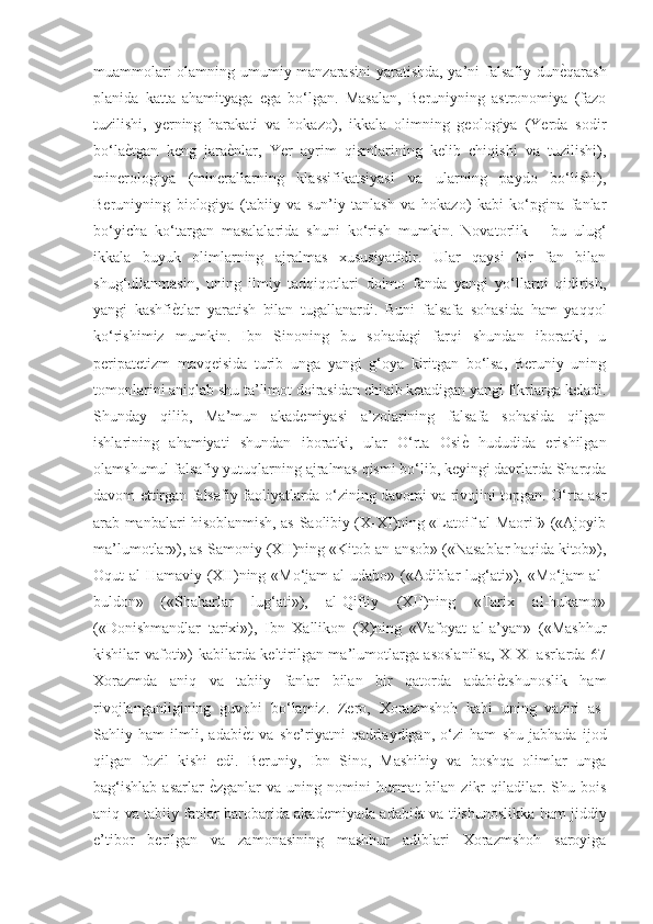 muammolari olamning umumiy manzarasini  yaratishda, ya’ni falsafiy dunѐGqarash
planida   katta   ahamityaga   ega   bo‘lgan.   Masalan,   Beruniyning   astronomiya   (fazo
tuzilishi,   yerning   harakati   va   hokazo),   ikkala   olimning   geologiya   (Yerda   sodir
bo‘la	
ѐGtgan   keng   jara	ѐGnlar,   Yer   ayrim   qismlarining   kelib   chiqishi   va   tuzilishi),
minerologiya   (minerallarning   klassifikatsiyasi   va   ularning   paydo   bo‘lishi),
Beruniyning   biologiya   (tabiiy   va   sun’iy   tanlash   va   hokazo)   kabi   ko‘pgina   fanlar
bo‘yicha   ko‘targan   masalalarida   shuni   ko‘rish   mumkin.   Novatorlik   –   bu   ulug‘
ikkala   buyuk   olimlarning   ajralmas   xususiyatidir.   Ular   qaysi   bir   fan   bilan
shug‘ullanmasin,   uning   ilmiy   tadqiqotlari   doimo   fanda   yangi   yo‘llarni   qidirish,
yangi   kashfi	
ѐGtlar   yaratish   bilan   tugallanardi.   Buni   falsafa   sohasida   ham   yaqqol
ko‘rishimiz   mumkin.   Ibn   Sinoning   bu   sohadagi   farqi   shundan   iboratki,   u
peripatetizm   mavqeisida   turib   unga   yangi   g‘oya   kiritgan   bo‘lsa,   Beruniy   uning
tomonlarini aniqlab shu ta’limot doirasidan chiqib ketadigan yangi fikrlarga keladi.
Shunday   qilib,   Ma’mun   akademiyasi   a’zolarining   falsafa   sohasida   qilgan
ishlarining   ahamiyati   shundan   iboratki,   ular   O‘rta   Osi	
ѐG  hududida   erishilgan
olamshumul falsafiy yutuqlarning ajralmas qismi bo‘lib, keyingi davrlarda Sharqda
davom ettirgan falsafiy faoliyatlarda o‘zining davomi va rivojini topgan. O‘rta asr
arab manbalari hisoblanmish, as-Saolibiy (X-XI)ning «Latoif al-Maorif» («Ajoyib
ma’lumotlar»), as-Samoniy (XII)ning «Kitob an-ansob» («Nasablar haqida kitob»),
Oqut al-Hamaviy (XII)ning «Mo‘jam al-udabo» («Adiblar lug‘ati»), «Mo‘jam al-
buldon»   («Shaharlar   lug‘ati»),   al-Qiftiy   (XII)ning   «Tarix   al-hukamo»
(«Donishmandlar   tarixi»),   Ibn   Xallikon   (X)ning   «Vafoyat   al-a’yan»   («Mashhur
kishilar vafoti») kabilarda keltirilgan ma’lumotlarga asoslanilsa, X-XI asrlarda 67
Xorazmda   aniq   va   tabiiy   fanlar   bilan   bir   qatorda   adabi	
ѐGtshunoslik   ham
rivojlanganligining   guvohi   bo‘lamiz.   Zero,   Xorazmshoh   kabi   uning   vaziri   as-
Sahliy   ham   ilmli,   adabi	
ѐGt   va   she’riyatni   qadrlaydigan,   o‘zi   ham   shu   jabhada   ijod
qilgan   fozil   kishi   edi.   Beruniy,   Ibn   Sino,   Mashihiy   va   boshqa   olimlar   unga
bag‘ishlab  asarlar  	
ѐGzganlar  va  uning  nomini  hurmat   bilan  zikr  qiladilar.  Shu  bois
aniq va tabiiy fanlar barobarida akademiyada adabi	
ѐGt va tilshunoslikka ham jiddiy
e’tibor   berilgan   va   zamonasining   mashhur   adiblari   Xorazmshoh   saroyiga 