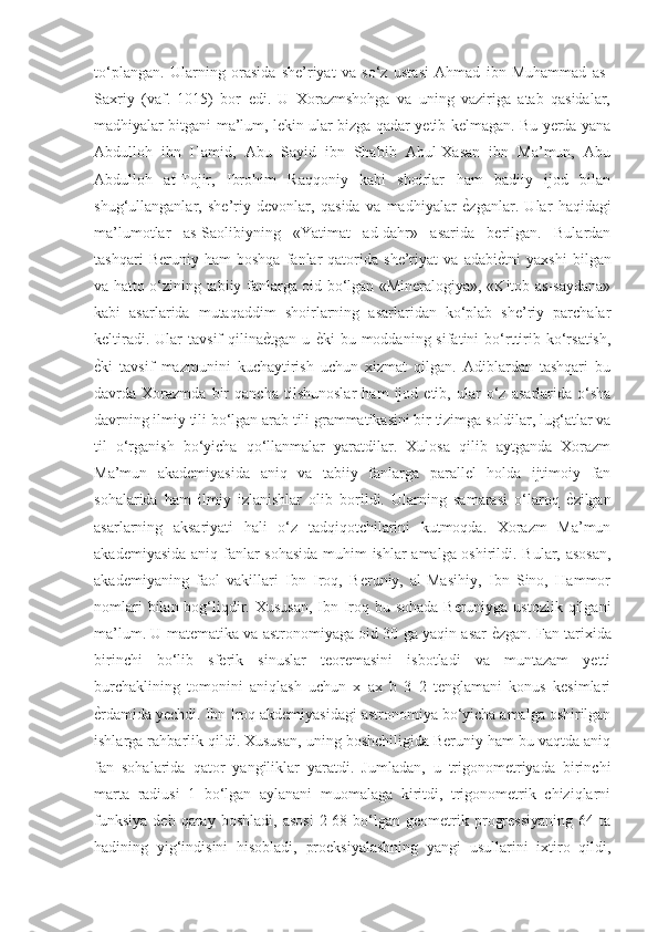 to‘plangan.   Ularning   orasida   she’riyat   va   so‘z   ustasi   Ahmad   ibn   Muhammad   as-
Saxriy   (vaf.   1015)   bor   edi.   U   Xorazmshohga   va   uning   vaziriga   atab   qasidalar,
madhiyalar bitgani ma’lum, lekin ular bizga qadar yetib kelmagan. Bu yerda yana
Abdulloh   ibn   Hamid,   Abu   Sayid   ibn   Shabib   Abul-Xasan   ibn   Ma’mun,   Abu
Abdulloh   at-Tojir,   Ibrohim   Raqqoniy   kabi   shoirlar   ham   badiiy   ijod   bilan
shug‘ullanganlar,   she’riy   devonlar,   qasida   va   madhiyalar  ѐGzganlar.   Ular   haqidagi
ma’lumotlar   as-Saolibiyning   «Yatimat   ad-dahr»   asarida   berilgan.   Bulardan
tashqari   Beruniy   ham   boshqa   fanlar   qatorida   she’riyat   va   adabi	
ѐGtni   yaxshi   bilgan
va hatto o‘zining tabiiy fanlarga oid bo‘lgan «Mineralogiya», «Kitob as-saydana»
kabi   asarlarida   mutaqaddim   shoirlarning   asarlaridan   ko‘plab   she’riy   parchalar
keltiradi.  Ular  tavsif  qilina	
ѐGtgan  u  	ѐGki  bu  moddaning  sifatini  bo‘rttirib  ko‘rsatish,
ѐ	
Gki   tavsif   mazmunini   kuchaytirish   uchun   xizmat   qilgan.   Adiblardan   tashqari   bu
davrda   Xorazmda   bir   qancha   tilshunoslar   ham   ijod   etib,   ular   o‘z   asarlarida   o‘sha
davrning ilmiy tili bo‘lgan arab tili grammatikasini bir tizimga soldilar, lug‘atlar va
til   o‘rganish   bo‘yicha   qo‘llanmalar   yaratdilar.   Xulosa   qilib   aytganda   Xorazm
Ma’mun   akademiyasida   aniq   va   tabiiy   fanlarga   parallel   holda   ijtimoiy   fan
sohalarida   ham   ilmiy   izlanishlar   olib   borildi.   Ularning   samarasi   o‘laroq  	
ѐGzilgan
asarlarning   aksariyati   hali   o‘z   tadqiqotchilarini   kutmoqda.   Xorazm   Ma’mun
akademiyasida aniq fanlar sohasida muhim ishlar amalga oshirildi. Bular, asosan,
akademiyaning   faol   vakillari   Ibn   Iroq,   Beruniy,   al-Masihiy,   Ibn   Sino,   Hammor
nomlari  bilan bog‘liqdir. Xususan, Ibn Iroq bu sohada Beruniyga ustozlik qilgani
ma’lum. U matematika va astronomiyaga oid 30 ga yaqin asar 	
ѐGzgan. Fan tarixida
birinchi   bo‘lib   sferik   sinuslar   teoremasini   isbotladi   va   muntazam   yetti
burchaklining   tomonini   aniqlash   uchun   x   ax   b   3   2   tenglamani   konus   kesimlari
ѐ	
Grdamida yechdi. Ibn Iroq akdemiyasidagi astronomiya bo‘yicha amalga oshirilgan
ishlarga rahbarlik qildi. Xususan, uning boshchiligida Beruniy ham bu vaqtda aniq
fan   sohalarida   qator   yangiliklar   yaratdi.   Jumladan,   u   trigonometriyada   birinchi
marta   radiusi   1   bo‘lgan   aylanani   muomalaga   kiritdi,   trigonometrik   chiziqlarni
funksiya   deb  qaray  boshladi,   asosi   2  68  bo‘lgan  geometrik  progressiyaning  64  ta
hadining   yig‘indisini   hisobladi,   proeksiyalashning   yangi   usullarini   ixtiro   qildi, 