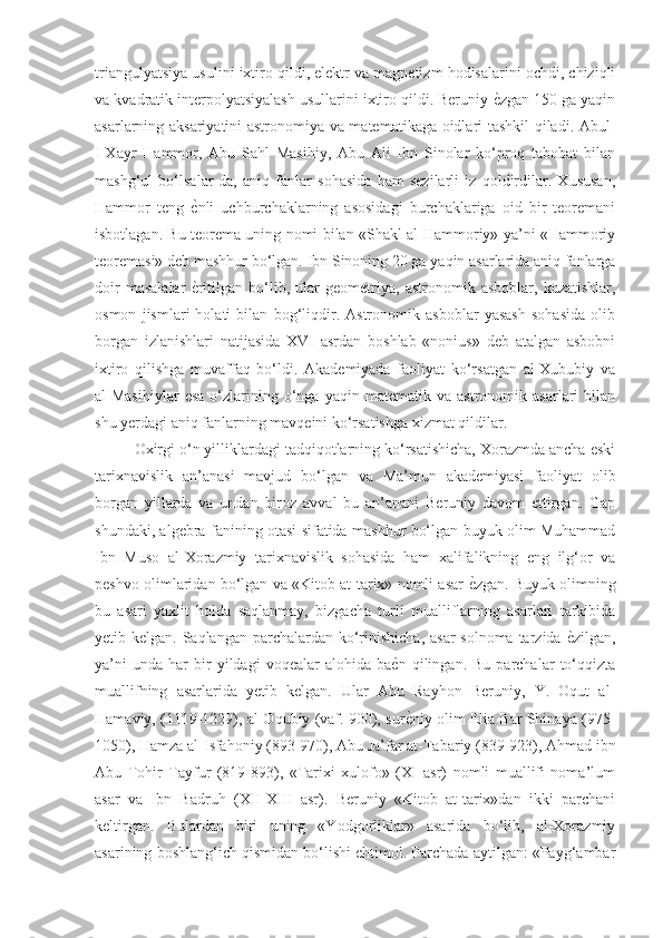 triangulyatsiya usulini ixtiro qildi, elektr va magnetizm hodisalarini ochdi, chiziqli
va kvadratik interpolyatsiyalash usullarini ixtiro qildi. Beruniy ѐGzgan 150 ga yaqin
asarlarning aksariyatini astronomiya va matematikaga oidlari tashkil qiladi. Abul-
I-Xayr   Hammor,   Abu   Sahl   Masihiy,   Abu   Ali   Ibn   Sinolar   ko‘proq   tabobat   bilan
mashg‘ul   bo‘lsalar-da,   aniq   fanlar   sohasida   ham   sezilarli   iz   qoldirdilar.   Xususan,
Hammor   teng  	
ѐGnli   uchburchaklarning   asosidagi   burchaklariga   oid   bir   teoremani
isbotlagan. Bu teorema uning nomi bilan «Shakl al-Hammoriy» ya’ni «Hammoriy
teoremasi» deb mashhur bo‘lgan. Ibn Sinoning 20 ga yaqin asarlarida aniq fanlarga
doir   masalalar  
ѐGritilgan   bo‘lib,   ular   geometriya,   astronomik   asboblar,   kuzatishlar,
osmon   jismlari   holati   bilan   bog‘liqdir.   Astronomik   asboblar   yasash   sohasida   olib
borgan   izlanishlari   natijasida   XVI   asrdan   boshlab   «nonius»   deb   atalgan   asbobni
ixtiro   qilishga   muvaffaq   bo‘ldi.   Akademiyada   faoliyat   ko‘rsatgan   al-Xububiy   va
al-Masihiylar   esa   o‘zlarining   o‘nga   yaqin   matematik  va   astronomik  asarlari   bilan
shu yerdagi aniq fanlarning mavqeini ko‘rsatishga xizmat qildilar. 
Oxirgi o‘n yilliklardagi tadqiqotlarning ko‘rsatishicha, Xorazmda ancha eski
tarixnavislik   an’anasi   mavjud   bo‘lgan   va   Ma’mun   akademiyasi   faoliyat   olib
borgan   yillarda   va   undan   biroz   avval   bu   an’anani   Beruniy   davom   ettirgan.   Gap
shundaki, algebra fanining otasi sifatida mashhur bo‘lgan buyuk olim Muhammad
Ibn   Muso   al-Xorazmiy   tarixnavislik   sohasida   ham   xalifalikning   eng   ilg‘or   va
peshvo olimlaridan bo‘lgan va «Kitob at-tarix» nomli asar 	
ѐGzgan. Buyuk olimning
bu   asari   yaxlit   holda   saqlanmay,   bizgacha   turli   mualliflarning   asarlari   tarkibida
yetib kelgan. Saqlangan parchalardan ko‘rinishicha, asar  solnoma tarzida 	
ѐGzilgan,
ya’ni   unda   har   bir   yildagi   voqealar   alohida  ba	
ѐGn   qilingan.   Bu   parchalar   to‘qqizta
muallifning   asarlarida   yetib   kelgan.   Ular   Abu   Rayhon   Beruniy,   Y.   Oqut   al-
Hamaviy, (1119-1229), al-Oqubiy (vaf. 900), sur
ѐGniy olim Elia Bar Shinaya (975-
1050), Hamza al-Isfahoniy (893-970), Abu Ja’far at-Tabariy (839-923), Ahmad ibn
Abu   Tohir   Tayfur   (819-893),   «Tarixi   xulofo»   (XI   asr)   nomli   muallifi   noma’lum
asar   va   Ibn   Badruh   (XII-XIII   asr).   Beruniy   «Kitob   at-tarix»dan   ikki   parchani
keltirgan.   Bulardan   biri   uning   «Yodgorliklar»   asarida   bo‘lib,   al-Xorazmiy
asarining boshlang‘ich qismidan bo‘lishi ehtimol. Parchada aytilgan: «Payg‘ambar 