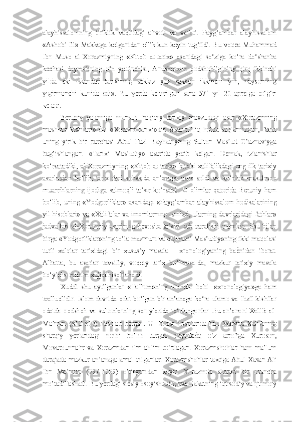 alayhissalomning   tiriklik   vaqtidagi   ahvoli   va   vafoti.   Payg‘ambar   alayhissalom
«Ashobi  fil» Makkaga kelganidan ellik kun keyin tug‘ildi. Bu voqea Muhammad
Ibn   Muso   al-Xorazmiyning   «Kitob   at-tarix»   asaridagi   so‘ziga   ko‘ra   do‘shanba
kechasi   daymohning   o‘n   yettinchisi,   Anusherxon   podshohligining   qirq   ikkinchi
yilda  ѐGki   Iskandar   tarixining   sakkiz   yuz   sakson   ikkinchi   yili,   naysonning
yigirmanchi   kunida   edi».   Bu   yerda   keltirilgan   sana   571   yil   20   aprelga   to‘g‘ri
keladi. 
Beruniy   qalamiga   mansub   haqiqiy   tarixiy   mavzudagi   asar   «Xorazmning
mashhur   kishilari»  	
ѐGki   «Xorazm   tarixi»dir.   Asar   to‘liq   holda   saqlanmagan,   faqat
uning   yirik   bir   parchasi   Abul   Fazl   Bayhaqiyning   Sulton   Mas’ud   G‘aznaviyga
bag‘ishlangan.   «Tarixi   Mas’udiy»   asarida   yetib   kelgan.   Demak,   izlanishlar
ko‘rsatadiki,   al-Xorazmiyning   «Kitob  at-tarix»  kitobi   xalifalikdagi   eng  ilk   tarixiy
asarlardan   bo‘lib,   tarix   fani   sohasida   an’anaga   asos   soldi   va   ko‘plab   musulmon
muarrihlarning   ijodiga   salmoqli   ta’sir   ko‘rsatdi.   U   olimlar   qatorida   Beruniy   ham
bo‘lib,   uning   «Yodgorliklar»   asaridagi   «Payg‘ambar   alayhissalom   hodisalarining
yil hisoblari» va «Xalifalar va imomlarning ismlari, ularning davrlaridagi fathlar»
jadvallari   al-Xorazmiy  asarining  bevosita   ta’siri   deb  qaralishi   mumkin.  Shu  bilan
birga «Yodgorliklar»ning to‘la mazmuni va «Qonuni Mas’udiy»ning ikki maqolasi
turli   xalqlar   tarixidagi   bir   xususiy   masala   –   xronologiyaning   ba	
ѐGnidan   iborat.
Albatta,   bu   asarlar   tavsifiy,   voqeiy   tarix   bo‘lmasa-da,   mazkur   tarixiy   masala
bo‘yicha muhim xujjat hisoblanadi. 
Xuddi   shu   aytilganlar   «Tafhim»ning   oltinchi   bobi-   «xronologiya»ga   ham
taalluqlidir. Islom davrida odat bo‘lgan bir an’anaga ko‘ra ulamo va fozil kishilar
odatda podshoh va sultonlarning saroylarida to‘planganlar. Bu an’anani Xalifa al-
Ma’mun   (813-819)   boshlab   bergan.   U   IX   asr   boshlarida   hali   Marvda   Xalifaning
sharqiy   yerlaridagi   noibi   bo‘lib   turgan   paytida	
ѐGq   o‘z   atrofiga   Xuroson,
Movarounnahr   va   Xorazmdan   ilm   ahlini   to‘plagan.   Xorazmshohlar   ham   ma’lum
darajada mazkur an’anaga amal qilganlar. Xorazmshohlar taxtiga Abul Xasan Ali
Ibn   Ma’mun   (997-1009)   o‘tirganidan   keyin   Xorazmda   sharoit   bir   muncha
mo‘tadillashadi. Bu yerdagi si	
ѐGsiy osoyishtalik, mamlakatning iqtisodiy va ijtimoiy 