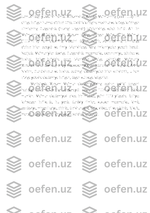 turmushidagi   yuksalish   hamda   Xorazmshoh   Ali   Ibn   Ma’munning   (999-1009)   ilm
ahliga bo‘lgan hurmat-e’tibori O‘rta OsiѐGlik ko‘pgina mashhur va ko‘zga ko‘ringan
olimlarning   Gurganchda   (hozirgi   Urganch)   to‘planishiga   sabab   bo‘ldi.   Ali   Ibn
Ma’munning   vafotidan   keyin   Xorazm   taxtiga   o‘tirgan   Ma’mun   Ibn   Ma’mun
(1009-1017)   ham   akasining   si	
ѐGsatini   davom   ettirib,   zamonasining   olimlariga
e’tibor   bilan   qaraydi   va   ilmiy   izlanishlarga   keng   imkoniyatlar   yaratib   beradi.
Natijada   Ma’muniylar   davriga   Gurganchda   matematika,   astronomiya,   tabobat   va
boshqa   fanlar   bo‘yicha   qator   izlanishlar   amalga   oshiriladi.   Ma’muniy
Xorazmshohlar davridagi ilmiy muassasani XX asr tadqiqotchilari Bog‘dod, Afina,
Nisibin,   Gundishopur   va   boshqa   qadimgi   akademiyalar   bilan   solishtirib,   u   ham
o‘ziga yarasha akademiya bo‘lgan, degan xulosaga kelganlar.
Manbalarda   Xorazm   Ma’mun   akademiyasining   qachon   tashkil   topgani
haqidagi   aniq   ma’lumotlar   uchramaydi.   Lekin   uni   1004   yil   deb   taxmin   qilish
mumkin.   Ma’mun   akademiyasi   qisqa   bir   muddat,   ya’ni   1017   yilgacha   faoliyat
ko‘rsatgan   bo‘lsa-da,   bu   yerda   dun	
ѐGviy   ilmlar,   xususan   matematika,   kim	ѐG,
geodeziya, minerologiya, tibbi	
ѐGt, dorishunoslik, tarix, si	ѐGsat, til va adabi	ѐGt, falsafa,
mantiq, hudud kabi fanlar yuksak bosqichga ko‘tarildi. 