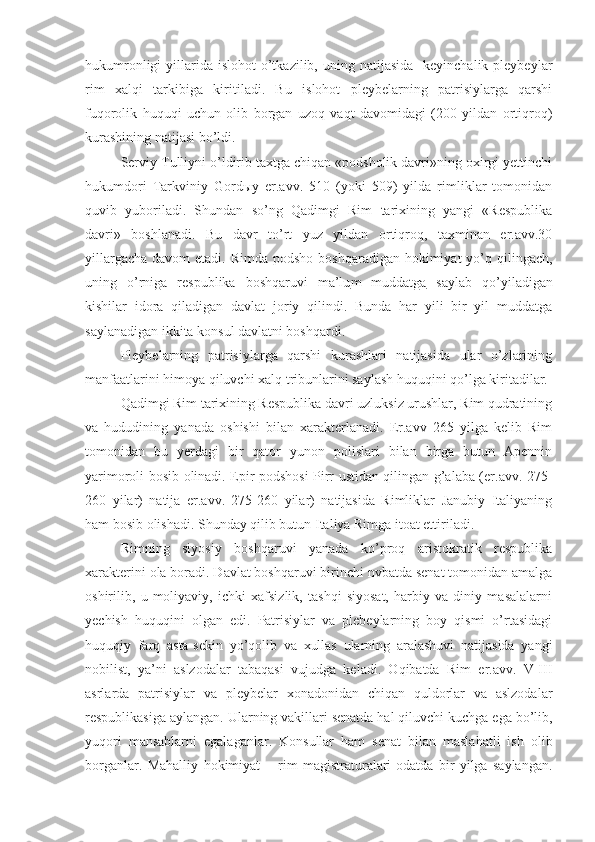 hukumronligi   yillarida  islohot  o’tkazilib, uning  natijasida     keyinchalik pleybeylar
rim   xalqi   tarkibiga   kiritiladi.   Bu   islohot   pleybelarning   patrisiylarga   qarshi
fuqorolik   huquqi   uchun   olib   borgan   uzoq   vaqt   davomidagi   (200   yildan   ortiqroq)
kurashining natijasi bo’ldi.
Serviy Tulliyni o’ldirib taxtga chiqan «podsholik davri»ning oxirgi yettinchi
hukumdori   Tarkviniy   Gord ы y   er.avv.   510   (yoki   509)   yilda   rimliklar   tomonidan
quvib   yuboriladi.   Shundan   so’ng   Qadimgi   Rim   tarixining   yangi   «Respublika
davri»   boshlanadi.   Bu   davr   to’rt   yuz   yildan   ortiqroq,   taxminan   er.avv.30
yillargacha  davom  etadi. Rimda podsho  boshqaradigan hokimiyat  yo’q qilingach,
uning   o’rniga   respublika   boshqaruvi   ma’lu m   muddatga   saylab   qo’yiladigan
kishilar   idora   qiladigan   davlat   joriy   qilindi.   Bunda   har   yili   bir   yil   muddatga
saylanadigan ikkita konsul davlatni boshqardi.  
Pleybelarning   patrisiylarga   qarshi   kurashlari   natijasida   ular   o’zlarining
manfaatlarini himoya qiluvchi xalq tribunlarini saylash huquqini qo’lga kiritadilar.
Qadimgi Rim tarixining Respublika davri uzluksiz urushlar, Rim qudratining
va   hududining   yanada   oshishi   bilan   xarakterlanadi.   Er.avv   265   yilga   kelib   Rim
tomonidan   bu   yerdagi   bir   qator   yunon   polislari   bilan   birga   butun   Apennin
yarimoroli bosib olinadi. Epir podshosi Pirr ustidan qilingan g’alaba (er.avv. 275-
260   yilar)   natija   er.avv.   275-260   yilar)   natijasida   Rimliklar   Janubiy   Italiyaning
ham bosib olishadi. Shunday qilib butun Italiya Rimga itoat ettiriladi.
Rimning   siyosiy   boshqaruvi   yanada   ko’proq   aristokratik   respublika
xarakterini ola boradi. Davlat boshqaruvi birinchi nvbatda senat tomonidan amalga
oshirilib,   u   moliyaviy,   ichki   xafsizlik,   tashqi   siyosat,   harbiy   va   diniy   masalalarni
yechish   huquqini   olgan   edi.   Patrisiylar   va   plebeylarning   boy   qismi   o’rtasidagi
huquqiy   farq   asta-sekin   yo’qolib   va   xullas   ularning   aralashuvi   natijasida   yangi
nobilist,   ya’ni   aslzodalar   tabaqasi   vujudga   keladi.   Oqibatda   Rim   er.avv.   V-III
asrlarda   patrisiylar   va   pleybelar   xonadonidan   chiqan   quldorlar   va   aslzodalar
respublikasiga aylangan. Ularning vakillari senatda hal qiluvchi kuchga ega bo’lib,
yuqori   mansablarni   egalaganlar.   Konsullar   ham   senat   bilan   maslahatli   ish   olib
borganlar.   Mahalliy   hokimiyat   –   rim   magistraturalari-odatda   bir   yilga   saylangan. 