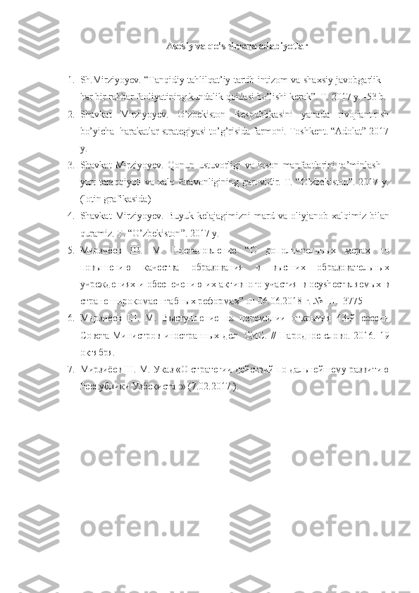 Аsоsiy vа qo’shimchа аdаbiyotlаr
1. Sh.Mirziyoyev. “Tanqidiy tahlilqat’iy tartib-intizom va shaxsiy javobgarlik –
har bir rahbar faoliyatining kundalik qoidasi bo’lishi kerak”. Т. 2017 y. -53 b.
2. Shavkat   Mirziyoyev.   O’zbekiston   Respublikasini   yanada   rivojlantirish
bo’yicha  harakatlar strategiyasi to’g’risida farmoni. Toshkent. “Adolat” 2017
y. 
3. Shavkat   Mirziyoyev .   Qonun   ustuvorligi   va   inson   manfaatlarini   ta ’ minlash   –
yurt   taraqqiyoti   va   xalq   faravonligining   garovidir . Т. “ O’zbekiston ”. 2017   y .
( lotin grafikasida ) 
4. Shavkat   Mirziyoyev .   Buyuk   kelajagimizni   mard   va   oliyjanob   xalqimiz   bilan
quramiz . Т. “ O’zbekiston ”. 2017  y . 
5. Мирзиёѐв   Ш.   М.   Постановл	ѐни	ѐ	  “ О   дополнит	ѐльных   м	ѐрах   по
повыш	
ѐнию   кач	ѐства   образования   в   высших   образоват	ѐльных
учр	
ѐжд	ѐниях и об	ѐсп	ѐчѐнию их активного участия в осуsh	ѐствля	ѐмых в
стран	
ѐ широкомасштабных р	ѐформах ”  от 06.06.2018 г. № ПП-3775
6. Мирзиё	
ѐв   Ш.   М.   Выступл	ѐни	ѐ  на   ц	ѐрѐмонии   открытия   43-й   с	ѐссии
Сов	
ѐта  Министров иностранных  д	ѐл   ОИС.  //   Народно	ѐ слово. 2016. 19
октября.
7. Мирзиё	
ѐв Ш. М. Указ «О страт	ѐгии д	ѐйствий по дальн	ѐйш	ѐму развитию
Р	
ѐспублики Узб	ѐкистан» (7.02.2017.). 