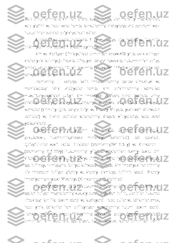 Xalq   tribunlarining   ta’siri   ham   ancha   kuchli   bo’lib,   ular   mahalliy   magistrantlar,
xalq   yig’ini   va   hatto   senat   hamda   konsullarning   plebeylarga   zid   qarorlarni   veto
huquqi bilan taqiqlab qo’yishga haqli edilar.
Alohida   favqulotdda   holatlarda   6   oy   muddatga   oliy   harbiy   va   fuqorolik
hokimiyatini boshqaruvchi-diktator tayinlangan.
Rim   va   Karfagen   (finikiyaliklar   tomonidan   er.avv.825   yilda   asos   solingan
shahar yoki koloniya) o’rtasida  O’ rta yer  dengizi havzasida hukumronlikni qo’lga
kiritish uchun taxminan 120 yil davomida (er.avv.284-146yi) «Puni urushlari» deb
tarixga kirgan jang olib borildi.
Eramizning   III   asrlarga   kelib   imperatorlarning   tez-tez   almashuvi   va
mamlakatdagi   ichki   ziddiyatlar   hamda   Rim   qo’shinlarining   ketma-ket
muvaffaqiyatsizliklari   tufayli   Rim   imperiyasi   zaiflasha   bordi.   Natijada   uning
tirkibidan   Galliya,   Ispaniya   va   Britaniya   vaqtincha   chiqib   ketdi.   Garmanlar,
sarmatlar   (shimoliy   Qora   dengiz   bo’yi   va   Sharqiy   Volgada   yashovchi   chorvador
qabilalar)   va   boshqi   qabilalar   saltanatining   chegara   viloyatlariga   katta   zarar
yetkazishardi.
Eramizning   184-476   yillarini   Rim   tarixida   dominat   (lot.dominatus-
gosudarstvo,   hukmronlik,cheksiz   monarxiya   tashaniladi)   deb   atashadi.
Qo’zg’olonlar   xavfi   ostida   Diokletian   (eramizning284-305   y)   va   Konstantin   I
(eramizning   306-337y)   hukumronligi   yillarida   xristianlikni   rasmiy   davlat   dini
sifatida   tan   olgan   absolyut   monarxiya   o’rnitildi.   Senat   hyech   qanday   ahamiyatga
ega bo’lmay, nomigagina faoliyat ko’rsatadi. Natijada Rim imperiyasi har birining
o’z   imperatori   bo’lgan   g’arbiy   va   sharqiy   qismlarga   bo’linib   ketadi.   Sharqiy
imperiyaning poytaxti Vizantiya (Konstantinopol) shahri edi.
Bularning hammasi quldorlik tuzumi inqirozining oldini ololmadi. Yirik yer
egalari bo’lgan magnatlarning xususiy quroli otryadlari bo’lib, ular bilan hukumat
o’rtasidagi  konflikt  davom  etardi  va kuchayardi. Faqat  qullar  va dehkonlar  emas,
hatto   yirik   dehkonlar   ham   qo’llayotgan   varvarlarning   hujumi   davom   etardi.
Tarixda   ma’lumki.   Hatto   410   yilning   avgustida   gotlar   (german   qabilalari)
tomonidan   Rim   vaqtincha   egallangan,   bunda   darvoza   kumar   tomonidan   ochib 