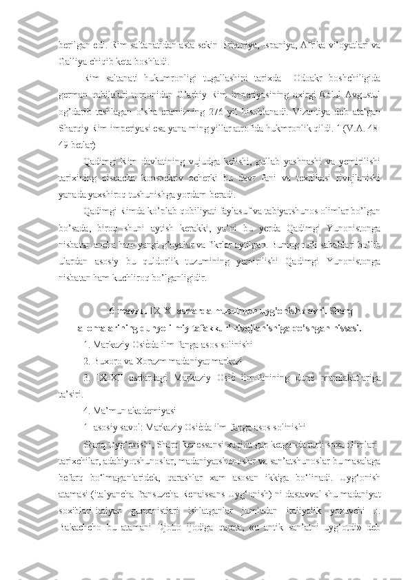 berilgan edi. Rim saltanatidan asta-sekin Britaniya, Ispaniya, Afrika viloyatlari va
Galliya chiqib keta boshladi.
Rim   saltanati   hukumronligi   tugallashini   tarixda     Odoakr   boshchiligida
german   qabilalari   tomonidan   G’arbiy   Rim   imperiyasining   oxirgi   Rolul   Avgustul
og’darib   tashlagan   o’sha   eramizning   276   yil   hisoblanadi.   Vizantiya   deb   atalgan
Sharqiy Rim imperiyasi esa yana ming yillar atrofida hukmronlik qildi. 1 (V.A. 48-
49 betlar)
Qadimgi   Rim   davlatining   vujudga   kelishi,   gullab   yashnashi   va   yemirilishi
tarixining   qisqacha   konspektiv   ocherki   bu   davr   fani   va   texnikasi   rivojlanishi
yanada yaxshiroq tushunishga yordam beradi.
Qadimgi Rimda ko’plab qobiliyati faylasuf va tabiyatshunos olimlar bo’lgan
bo’sada,   biroq   shuni   aytish   kerakki,   ya’ni   bu   yerda   Qadimgi   Yunonistonga
nisbatan ancha ham yangi g’oyalar va fikrlar aytilgan. Buning turli sabablari bo’lib
ulardan   asosiy   bu   quldorlik   tuzumining   yemirilishi   Qadimgi   Yunonistonga
nisbatan ham kuchliroq bo’lganligidir.      
6-mavzu. IX-XI asrlarda musulmon uyg’onish davri. Sharq
allomalarining dunyo ilmiy tafakkuri rivojlanishiga qo’shgan hissasi.
1. Markaziy OsiѐGda ilm-fanga asos solinishi 
2. Buxoro va Xorazm madaniyat markazi 
3.   IX-XII   asrlardagi   Markaziy   Osi	
ѐG  ilm-fanining   dun	ѐG  mamlakatlariga
ta’siri. 
4. Ma’mun akademiyasi 
1- asosiy savol: Markaziy Osi	
ѐGda ilm-fanga asos solinishi 
Sharq Uyg‘onishi, Sharq Renessansi xaqida gap ketganda turli soxa olimlari-
tarixchilar, adabiyotshunoslar, madaniyatshunoslar va san’atshunoslar bu masalaga
befarq   bo‘lmaganlaridek,   qarashlar   xam   asosan   ikkiga   bo‘linadi.   Uyg‘onish
atamasi (italyancha-fransuzcha-Renaissans-Uyg‘onish) ni dastavval shu madaniyat
soxiblari-italyan   gumanistlari   ishlatganlar   jumladan   italiyalik   yozuvchi   J.
Bakachcho   bu   atamani   Djotto   ijodiga   qarata,   «u   antik   san’atni   uyg‘otdi»   deb 