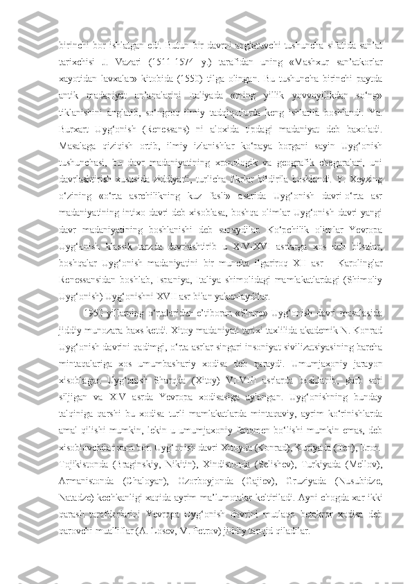 birinchi   bor   ishlatgan   edi.   Butun   bir   davrni   anglatuvchi   tushuncha   sifatida   san’at
tarixchisi   J.   Vazari   (1511-1574   y.)   tarafidan   uning   «Mashxur   san’atkorlar
xayotidan   lavxalar»   kitobida   (1550)   tilga   olingan.   Bu   tushuncha   birinchi   paytda
antik   madaniyat   an’analarini   Italiyada   «ming   yillik   yovvoyilikdan   so‘ng»
tiklanishini   anglatib,   so‘ngroq   ilmiy   tadqiqotlarda   keng   ishlatila   boshlandi.   Ya.
Burxart   Uyg‘onish   (Renessans)   ni   aloxida   tipdagi   madaniyat   deb   baxoladi.
Masalaga   qiziqish   ortib,   ilmiy   izlanishlar   ko‘paya   borgani   sayin   Uyg‘onish
tushunchasi,   bu   davr   madaniyatining   xronologik   va   geografik   chegaralari,   uni
davrlashtirish   xususida   ziddiyatli,   turlicha   fikrlar   bildirila   boshlandi.   Y.   Xeyzing
o‘zining   «o‘rta   asrchilikning   kuz   fasli»   asarida   Uyg‘onish   davri-o‘rta   asr
madaniyatining intixo davri  deb xisoblasa,  boshqa olimlar  Uyg‘onish  davri  yangi
davr   madaniyatining   boshlanishi   deb   sanaydilar.   Ko‘pchilik   olimlar   Yevropa
Uyg‘onish   klassik   tarzda   davrlashtirib   u   XIV-XVI   asrlarga   xos   deb   bilsalar,
boshqalar   Uyg‘onish   madaniyatini   bir   muncha   ilgariroq   XII   asr   –   Karolinglar
Renessansidan   boshlab,   Ispaniya,   Italiya   shimolidagi   mamlakatlardagi   (Shimoliy
Uyg‘onish) Uyg‘onishni XVII asr bilan yakunlaydilar.
1950   yillarning   o‘rtalaridan   e’tiboran   «Sharq»   Uyg‘onish   davri   masalasida
jiddiy munozara baxs ketdi. Xitoy madaniyati tarixi taxlilida akademik N. Konrad
Uyg‘onish davrini qadimgi, o‘rta asrlar singari insoniyat sivilizatsiyasining barcha
mintaqalariga   xos   umumbashariy   xodisa   deb   qaraydi.   Umumjaxoniy   jarayon
xisoblagan   Uyg‘onish   Sharqda   (Xitoy)   VI-VIII   asrlarda   boshlanib,   ¢arb   sari
siljigan   va   XIV   asrda   Yevropa   xodisasiga   aylangan.   Uyg‘onishning   bunday
talqiniga   qarshi   bu   xodisa   turli   mamlakatlarda   mintaqaviy,   ayrim   ko‘rinishlarda
amal   qilishi   mumkin,   lekin   u   umumjaxoniy   fenomen   bo‘lishi   mumkin   emas,   deb
xisoblovchilar xam bor. Uyg‘onish davri Xitoyda (Konrad), Kuriyada (Ten), Eron-
Tojikistonda   (Braginskiy,   Nikitin),   Xindistonda   (Selishev),   Turkiyada   (Mellov),
Armanistonda   (Chaloyan),   Ozorboyjonda   (Gajiev),   Gruziyada   (Nusubidze,
Natadze) kechkanligi xaqida ayrim ma’lumotalar keltiriladi. Ayni chogda xar ikki
qarash   tarafdorlarini   Yevropa   Uyg‘onish   davrini   mutlaqo   betakror   xodisa   deb
qarovchi mualliflar (A. Losev, M. Petrov) jiddiy tanqid qiladilar. 