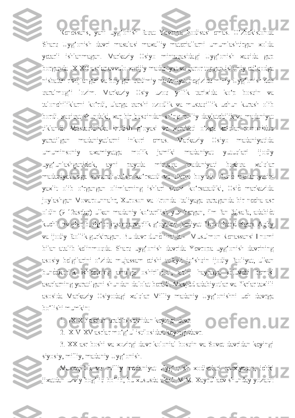 Renessans,   yani   uyg‘onish   faqat   Yevropa   hodisasi   emas.   O‘zbekistonda
Sharq   Uyg‘onish   davri   masalasi   maxalliy   materiallarni   umumlashtirgan   xolda
yetarli   ishlanmagan.   Markaziy   Osiyo   mintaqasidagi   Uyg‘onish   xaqida   gap
borganda IX-XII asrlar avvalo xorijiy madaniyat va qaror topgan islomiy eti’qodga
nisbatan rivojlangan va boyigan qadimiy madaniyat negizida milliy Uyg‘onish deb
qaralmog‘i   lozim.   Markaziy   Osiy   uzoq   yillik   tarixida   ko‘p   bosqin   va
talonchiliklarni   ko‘rdi,   ularga   qarshi   ozodlik   va   mustaqillik   uchun   kurash   olib
bordi. xaqiqat shundaki, xar bir bosqindan so‘ng milliy davlatchilik va madaniyat
tiklandi.   Mustaqillikka   intilish   g‘oyasi   va   xarakati   o‘zga   xalqlar   tomonidan
yaratilgan   madaniyatlarni   inkori   emas.   Markaziy   Osiyo   madaniyatida
umuminsoniy   axamiyatga   molik   jamiki   madaniyat   yutuqlari   ijodiy
uyg‘unlashganidek,   ayni   paytda   mintaqa   madaniyati   boshqa   xalqlar
madaniyatlariga   samarali   ta’sir   ko‘rsatdi   va   ularni   boyitdi.   DunѐG  madaniyatini
yaxlit   olib   o‘rgangan   olimlarning   ishlari   shuni   ko‘rsatadiki,   Osi
ѐG  markazida
joylashgan   Movarounnahr,   Xuroson   va   Eronda   Italiyaga   qaraganda   bir   necha   asr
oldin   (9-12asrlar)   ulkan   madaniy   ko‘tarilish   yuz   bergan,   ilm-fan   falsafa,   adabi	
ѐGt
kuchli rivojlanib, ilg‘or insonparvarlik g‘oyalari jamiyat fikrini band etgan. Aqliy
va ijodiy faollik gurkiragan. Bu davr dun	
ѐG ilmida ―Musulmon Renassansi   nomi	‖
bilan   atalib   kelinmoqda.   Sharq   uyg‘onish   davrida   Yevropa   uyg‘onish   davrining
asosiy   belgilarini   o‘zida   mujassam   etishi   tufayli   jo‘shqin   ijodiy   faoliyat,   ulkan
bun	
ѐGdkorlik   ishlarining   amalga   oshirilgani,   aqlni   hayratga   soluvchi   bemisl
asarlarning yaratilgani shundan dalolat beradi. Mavjud adabiyotlar va fikrlar taxlili
asosida   Markaziy   Osiyodagi   xalqlar   Milliy   madaniy   Uyg‘onishni   uch   davrga
bo‘lishi mumkin:
1.  IX-XII asrlar- arab bosqinidan keyingi davr.
2.  XIV-XV asrlar mo‘g‘ul istilosidan keyingi davr.
3. XX asr  boshi  va xozirgi  davr  kolonial  bosqin va Sovet  davridan keyingi
siyosiy, milliy, madaniy Uyg‘onish.
Mustaqillik   va   milliy   madaniyat   Uyg‘onish   xodisalari   moxiyatan,   ichki
jixatdan uzviy bog‘liq bo‘lib, bu xususda akad. M.M. Xayrullaev shunday yozadi: 