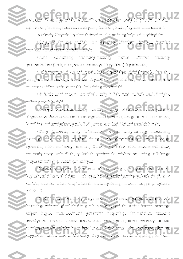 «Mustaqillik   va   Uyg‘onish,   Mustaqillik   va   yuksalish   uzviy   bog‘liqdir,   u   bizdan
aql-idrokni, bilimni, istedodu qobiliyatni, faollikni, kuch-g‘ayratni talab etadi»[1].
Markaziy Osiyoda Uyg‘onish davri madaniyatining belgilari quyidagicha:
•dunyoviy   ilmlarga   intilish,   din   va   diniy   bilimlarni   jamiyat,   insonlar
manfaati nuqtai nazaridan talqin etish;
•Turli   xalqlarning   ma’naviy-madaniy   merosi   o‘tmish   madaniy
qadriyatlaridan (arab, eron, yunon madaniyati boyliklari) foydalanish;
•Tabiatni, mavjud xayotni, mavjudotni o‘rganishga qiziqishning kuchayishi,
uning   sirlarini   ochishga   va   undan   foydalanishga   intilishning   ortib   borishi,   shu
munosabat bilan tabiatshunoslik ilmlarining rivojlanishi;
•Bilishda   aqlni   mezon   deb   bilish,   aqliy   bilish,   ratsionalistik   usul,   ilmiylik
rolining oshib borishi;
•Insonga   muxabbat,   uning   axloqiy,   aqliy   xislatlarini,   qobiliyatlarini
o‘rganish va fazilatlarini ochib berishga intilish, mantiq ilmiga katta e’tibor berish,
komil insonni tarbiyalash, yetuk fozil jamoa xaqidagi fikrlarni asoslab berish;
•Diniy   tasavvur,   diniy   ta’limotlar   rivojida   diniy-axloqiy   mavzuning
ustunligi,   inson   xulqi,   manfaatlarining   diniy   g‘oyalarda   yetakchi   mavzuga
aylanishi,   ichki   ma’naviy   kamolot,   Olloxga   sub’ektiv   ichki   mukammallashuv,
ma’naviy-ruxiy   ko‘tarilish,   yuksalish   yordamida   erishuv   va   uning   sifatlariga
muyassar bo‘lishga qaratilgan faoliyat;
•Og‘zaki   va   yozma   so‘zga   katta   e’tibor,   uning   ijtimoiy-axloqiy   qudratini
kuylash,   ta’riflash,   she’riyat,   filologiya,   badiiy   madaniyatning   yuksak   rivoji,   so‘z
san’ati,   ritorika   bilan   shug‘ullanish   madaniylikning   muxim   belgisiga   aylanib
qolishi.[2]
IX-XII   asrlarda   Markaziy   Osiyo   mintaqasida   madaniyat   yuksalishi   parvoz
bosqichga chiqqanligi to‘g‘risida gap borar ekan, ayni shu xudud jaxonni xayratga
solgan   buyuk   mutafakkirlarni   yetishtirib   berganligi,   ilm-ma’rifat,   betakror
kashfiyotlar   beshigi-   tarixda   «Musulmon   madaniyati»,   «arab   madaniyati»   deb
nomlangan   tushunchalar   bilan   baxolangani   bejiz   emas.   o‘rta   asr   tarixchilari   va
sayyoxlari   ushbu   davrda   Markaziy   Osiyoda   iqtisod,   savdo   o‘sganligi,   ko‘rkam 