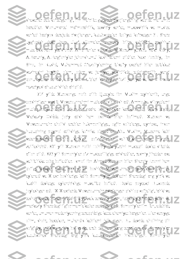 shaxarlar qad ko‘targanligi, ilm-ma’rifat gurkirab rivojlanganligi xaqida ma’lumot
beradilar.   Monumental   me’morchilik,   tasviriy   san’at,   musavvirlik   va   musiqa
san’ati   beqiyos   darajada   rivojlangan,   kutubxonalar   faoliyat   ko‘rsatgan[3].   Sharq
uyg‘onish   davri   ham   ulug‘   allomalar,   qomusiy   bilim   sohiblari,   mashhur
mutafakkirlarni   yetishtirdi.   Aniq   fanlar   sohasida   M.Xorazmiy,   Abu   Bakr   Roziy,
A.Beruniy,   A.Farg‘oniylar   jahonshumul   kashfiѐGtlarni   qildilar.   Nasr   Forobiy,   Ibn
Sino,   Ibn   Rushd,   Muhammad   G‘azoliylarning   falsafiy   asarlari   bilan   tafakkur
xazinasini   boyitdi,   olam,   odam   va   jamiyat   yaxlitlikda   tadqiq   etilib,   yangi
qonuniyatlar   ochildi,   aqliy   bilim   ufqlari   kengaydi,   fozil   jamiyat   va   komil   inson
nazariyasi chuqur ishlab chiqildi. 
704   yilda   Xurosonga   noib   qilib   Qutayba   ibn   Muslim   tayinlanib,   unga
topshirilgan vazifa Movarounnahrni mutlaq bosib olish edi. Ammo bu viloyatlarni
mutlaq   bo‘ysundirish   uchun   bir   necha   o‘n   yilliklar   kerak   bo‘ldi.   Islom   dinini
Markaziy   Osi	
ѐGda   joriy   etish   ham   osonlik   bilan   bo‘lmadi.   Xuroson   va
Movarounnahr   aholisi   arablar   hukmronligiga,   og‘ir   soliqlarga,   ayniqsa,   inson
huquqining   poymol   etilishiga   ko‘nika   olmadilar.   Abu   Muslim,   Muqanna   kabi
vatanparvarlar   boshliq   ko‘plab   qo‘zg‘olonlar   xalifalikni   ancha   muncha
zaiflashtirdi.   821   yili   Xuroson   noibi   Tohiriy   o‘z   yurtini   mustaqil   davlat   sifatida
e’lon qildi. 873 yili Somoniylar o‘z mustaqilligiga erishadilar, rasmiy jihatdan esa
xalifalikka  tobe  bo‘ladilar. Ismoil  ibn Ahmad Xuroson  bilan Sharqiy Eronni  ham
qo‘lga   kiritgan   holda,   888   yildan   boshlab   Movarounnahrning   yakka   hokimiga
aylanadi   va   X   asr   boshlariga   kelib   Somoniylar   davlatini   Sharqdagi   eng   yirik   va
kuchli   davlatga   aylantirishga   muvaffaq   bo‘ladi.   Davlat   poytaxti   Buxoroda
joylashgan edi. IX-X asrlarda Movarounnahr rivojlangan qishloq xo‘jaligi, ichki va
tashqi   savdo,   hunarmandchilik  yuksak   taraqqiy   etgan,  iqtisodiy   jihatdan   yaqin  va
markaziy Sharqdagi ilg‘or mamlakatlar qatoriga kirdi. Somoniylar ilm-fan, adabi	
ѐGt,
san’at, umuman madaniyatning taraqqi	
ѐGtiga katta ahamiyat berganlar. Ular saroyga
olim,   shoir,   bastakor,   muhandis   kabilarni   jalb   etgan.   Bu   davrda   aholining   tili
so‘g‘diy,   tojik   va   turkiy   bo‘lsa-da,   arab   tili   ham   keng   tarqalgan   edi.   Somoniylar
kutubxonasi   Sharqdagi   eng   yirik   kutubxonalardan   hisoblangan.   Somoniylar 