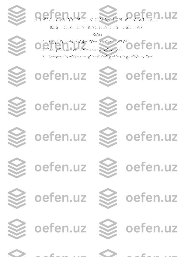 BIR YILLIK VA IKKI YILLIK DORIVOR O’SIMLIKLAR URUG’
XOSILDORLIGINI XISOBGA OLISH USULLARI
Reja:
1. Bir yillik dorivor o’simliklar urug’lari tuzilishi.
2. Ikki yillik dorivor o’simliklar urug’tuzilishi. 
3. Dorivor o’simliklar urug’ hosildorligini hisobga olish usullari. 