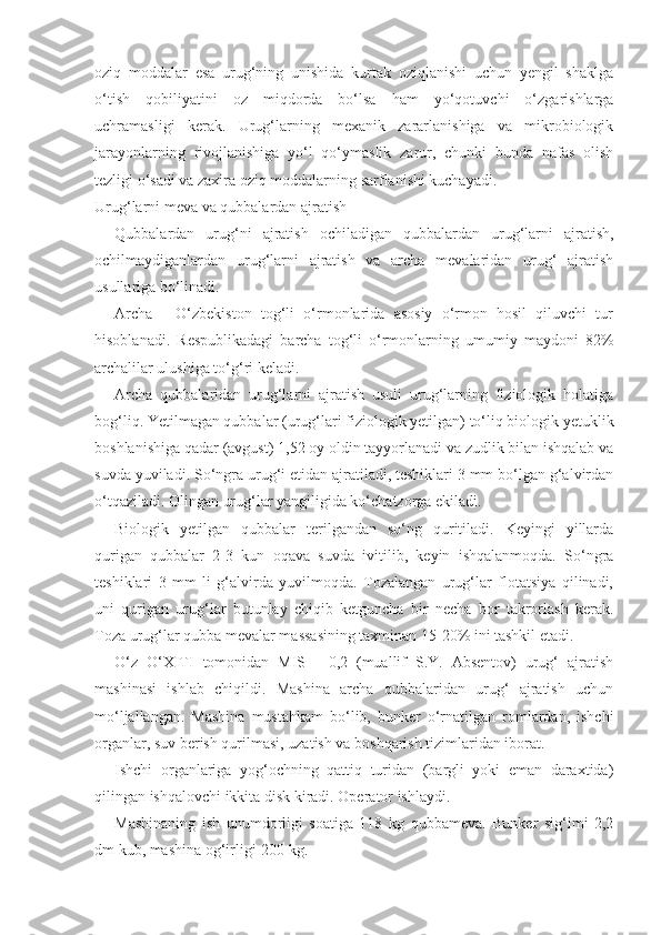 oziq   moddalar   esa   urug‘ning   unishida   kurtak   oziqlanishi   uchun   yengil   shaklga
o‘tish   qobiliyatini   oz   miqdorda   bo‘lsa   ham   yo‘qotuvchi   o‘zgarishlarga
uchramasligi   kerak.   Urug‘larning   mexanik   zararlanishiga   va   mikrobiologik
jarayonlarning   rivojlanishiga   yo‘l   qo‘ymaslik   zarur,   chunki   bunda   nafas   olish
tezligi o‘sadi va zaxira oziq moddalarning sarflanishi kuchayadi.
Urug‘larni meva va qubbalardan ajratish
Qubbalardan   urug‘ni   ajratish   ochiladigan   qubbalardan   urug‘larni   ajratish,
ochilmaydiganlardan   urug‘larni   ajratish   va   archa   mevalaridan   urug‘   ajratish
usullariga bo‘linadi.
Archa   -   O‘zbekiston   tog‘li   o‘rmonlarida   asosiy   o‘rmon   hosil   qiluvchi   tur
hisoblanadi.   Respublikadagi   barcha   tog‘li   o‘rmonlarning   umumiy   maydoni   82%
archalilar ulushiga to‘g‘ri keladi.
Archa   qubbalaridan   urug‘larni   ajratish   usuli   urug‘larning   fiziologik   holatiga
bog‘liq. Yetilmagan qubbalar (urug‘lari fiziologik yetilgan) to‘liq biologik yetuklik
boshlanishiga qadar (avgust)  1,5 2  oy oldin tayyorlanadi va zudlik bilan ishqalab va
suvda yuviladi. So‘ngra urug‘i etidan ajratiladi, teshiklari 3 mm bo‘lgan g‘alvirdan
o‘tqaziladi. Olingan urug‘lar yangiligida ko‘chatzorga ekiladi.
Biologik   yetilgan   qubbalar   terilgandan   so‘ng   quritiladi.   Keyingi   yillarda
qurigan   qubbalar   2-3   kun   oqava   suvda   ivitilib,   keyin   ishqalanmoqda.   So‘ngra
teshiklari   3   mm   li   g‘alvirda   yuvilmoqda.   Tozalangan   urug‘lar   flotatsiya   qilinadi,
uni   qurigan   urug‘lar   butunlay   chiqib   ketguncha   bir   necha   bor   takrorlash   kerak.
Toza urug‘lar qubba mevalar massasining taxminan 15-20% ini tashkil etadi.
O‘z   O‘XITI   tomonidan   MIS   -   0,2   (muallif   S.Y.   Absentov)   urug‘   ajratish
mashinasi   ishlab   chiqildi.   Mashina   archa   qubbalaridan   urug‘   ajratish   uchun
mo‘ljallangan.   Mashina   mustahkam   bo‘lib,   bunker   o‘rnatilgan   romlardan,   ishchi
organlar, suv berish qurilmasi, uzatish va boshqarish tizimlaridan iborat.
Ishchi   organlariga   yog‘ochning   qattiq   turidan   (bargli   yoki   eman   daraxtida)
qilingan ishqalovchi ikkita disk kiradi. Operator ishlaydi.
Mashinaning   ish   unumdorligi   soatiga   118   kg   qubbameva.   Bunker   sig‘imi   2,2
dm kub, mashina og‘irligi-200 kg. 