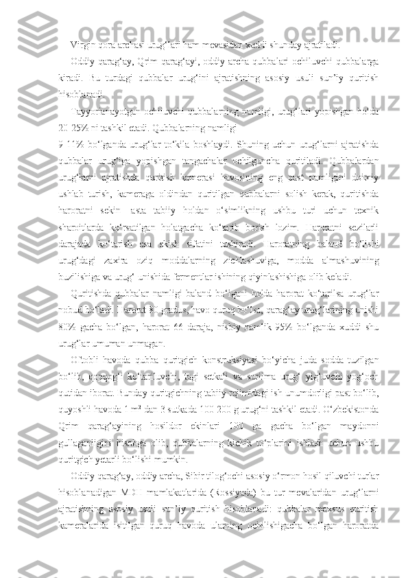 Virgin qora archasi urug‘lari ham mevasidan xuddi shunday ajratiladi.
Oddiy  qarag‘ay,  Qrim   qarag‘ayi,   oddiy  archa   qubbalari  ochiluvchi  qubbalarga
kiradi.   Bu   turdagi   qubbalar   urug‘ini   ajratishning   asosiy   usuli   sun’iy   quritish
hisoblanadi.
Tayyorlanayotgan   ochiluvchi   qubbalarning   namligi,   urug‘lari   yopishgan   holda
20-25% ni tashkil etadi. Qubbalarning namligi
9-11%   bo‘lganda   urug‘lar   to‘kila   boshlaydi.   Shuning   uchun   urug‘larni   ajratishda
qubbalar   urug‘iga   yopishgan   tangachalar   ochilguncha   quritiladi.   Qubbalardan
urug‘larni   ajratishda   quritish   kamerasi   havosining   eng   past   namligini   doimiy
ushlab   turish,   kameraga   oldindan   quritilgan   qubbalarni   solish   kerak,   quritishda
haroratni   sekin-   asta   tabiiy   holdan   o‘simlikning   ushbu   turi   uchun   texnik
sharoitlarda   ko‘rsatilgan   holatgacha   ko‘tarib   borish   lozim.   Haroratni   sezilarli
darajada   ko‘tarish   esa   ekish   sifatini   tushiradi.   Haroratning   baland   bo‘lishi
urug‘dagi   zaxira   oziq   moddalarning   zichlashuviga,   modda   almashuvining
buzilishiga va urug‘ unishida fermentlar ishining qiyinlashishiga olib keladi.
Quritishda   qubbalar   namligi   baland   bo‘lgani   holda   harorat   ko‘tarilsa   urug‘lar
nobud bo‘ladi. Harorat 80 gradus, havo quruq bo‘lsa, qarag‘ay urug‘larining unishi
80%   gacha   bo‘lgan,   harorat   66   daraja,   nisbiy   namlik   95%   bo‘lganda   xuddi   shu
urug‘lar umuman unmagan.
Oftobli   havoda   qubba   quritgich   konstruksiyasi   bo‘yicha   juda   sodda   tuzilgan
bo‘lib,   qopqog‘i   ko‘tariluvchi,   tagi   setkali   va   surilma   urug‘   yig‘uvchi   yog‘och
qutidan iborat. Bunday quritgichning tabiiy rejimidagi ish unumdorligi past bo‘lib,
quyoshli havoda 1 m 2
 dan 3 sutkada 100-200 g urug‘ni tashkil etadi. O‘zbekistonda
Qrim   qarag‘ayining   hosildor   ekinlari   100   ga   gacha   bo‘lgan   maydonni
gullaganligini   hisobga   olib,   qubbalarning   kichik   to‘plarini   ishlash   uchun   ushbu
quritgich yetarli bo‘lishi mumkin.
Oddiy qarag‘ay, oddiy archa, Sibir tilog‘ochi asosiy o‘rmon hosil qiluvchi turlar
hisoblanadigan   MDH   mamlakatlarida   (Rossiyada)   bu   tur   mevalaridan   urug‘larni
ajratishning   asosiy   usuli   sun’iy   quritish   hisoblanadi:   qubbalar   maxsus   quritish
kameralarida   isitilgan   quruq   havoda   ularning   ochilishigacha   bo‘lgan   haroratda 