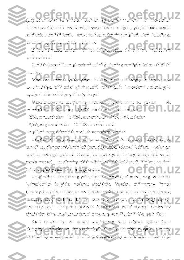 (tut)   uchun   ezish   va   ishqalash   usulidan   foydalanish   mumkin.   Ho‘l   mevalardan
olingan urug‘lar ochiq havoda salqin yaxshi shamollatilgan joyda, bir necha qavatli
so‘rilarda   quritilishi   kerak.   Daraxt   va   buta   turlarining   urug‘lari,   ularni   kattaligiga
qarab turli qalinlikda: tut-0,5; olma, nok
-   0,5-1,0;   na’matak,   uchqat   -   1,0-1,5;   do‘lana,   olcha,   olxo‘ri,   o‘rik   -   4,0-5,0   sm
qilib quritiladi.
Quritish jarayonida urug‘ qatlami qalinligi ularning namligiga ko‘ra oshirilishi
mumkin.
Mevalarni   taralarda   yoki   uyulgan   holatda   uzoq   qoldirishga,   ularni   yuvganda
uzoq ivitishga, ichki  po‘stlog‘ining achib qolishiga;  ho‘l mevalarni qoplarda yoki
uyulgan holda tashishga yo‘l qo‘yilmaydi.
Mevalardan   toza   urug‘larning   o‘rtacha   chiqishi:   olma   va   nokdan   -   1%,
na’matakdan - 20%, tutdan - 2,5-3%, olxo‘ridan - 10%, olchadan
- 25%, qora archadan - 15-32%, saur archadan - 26%, o‘rik archadan
- 3,5%, virgin archasidan - 10-12% ni tashkil etadi.
Urug‘larni qanotsizlantirish, tozalash va navlarga ajratish
Urug‘lar   xomashyosidan   ajratilgandan   so‘ng,   qo‘shilmalardan   tozalanadi   va
qanotli urug‘lar qanotsizlantiriladi (qarag‘ay, archa, saksovul kabilar). Tozalangan
urug‘lar   navlarga   ajratiladi.   Odatda,   bu   operatsiyalar   bir   paytda   bajariladi   va   bir
asosiy   maqsad   -   urug‘larning   ekish   sifatini   oshirish   ko‘zlanadi.   Yirikroq   va   doni
to‘liq urug‘lar yaxshi ekish sifatiga egadir.
Urug‘   sifatini   oshirishning   yo‘llaridan   biri   massasi,   o‘lchovi,   rangi   va   boshqa
ko‘rsatkichlari   bo‘yicha   navlarga   ajratishdir.   Masalan,   «Vilmoren»   firmasi
(Fransiya)   urug‘larni   elektron nav  ajratish  mashinasida  donalab  navlarga ajratadi,
dasturiga   rangi   va   to‘liq   donliligi   asos   qilib   olingan.   Har   bir   urug‘   tegishli
etalondagi urug‘- larnigina o‘tkazuvchi fotoelement orqali o‘tqaziladi. Bunday nav
ajratishdan so‘ng urug‘lar standart o‘lchov, rang va to‘liq donlilikka ega bo‘ladi.
Kelib   chiqishi   har   xil   turdagi   urug‘larni   yirikligi   bo‘yicha   ajratish   (turli
ekotipdagi   daraxtlar   va   daraxzorlardagi)   shunday   ahamiyatga   egaki,   umumiy
ekishda   mayda   urug‘lardan   chiqindiga   chiquvchi   mayda   ko‘chatlar   olinadi.   Agar 