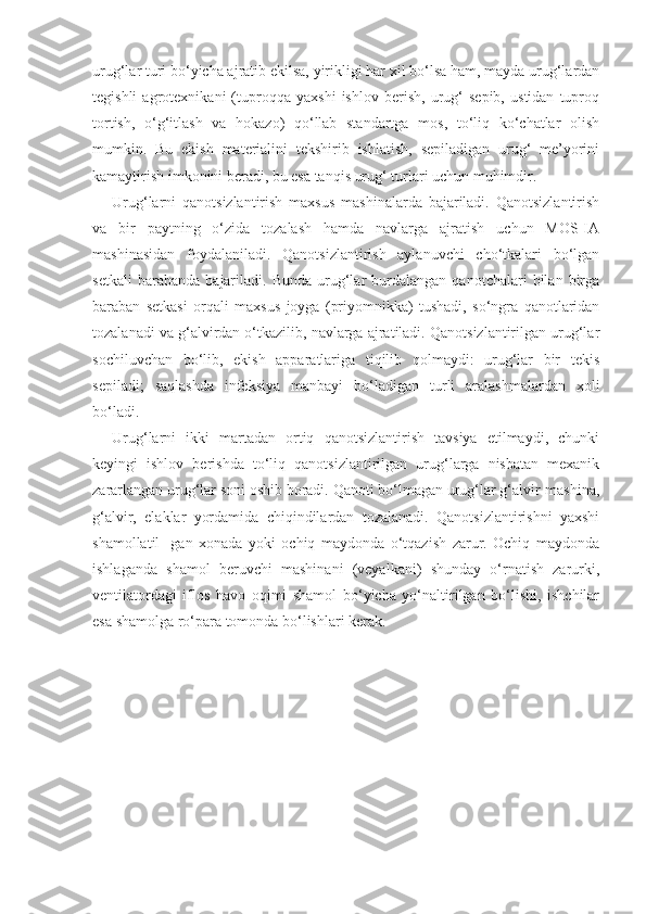 urug‘lar turi bo‘yicha ajratib ekilsa, yirikligi har xil bo‘lsa ham, mayda urug‘lardan
tegishli   agrotexnikani   (tuproqqa   yaxshi   ishlov   berish,   urug‘   sepib,   ustidan   tuproq
tortish,   o‘g‘itlash   va   hokazo)   qo‘llab   standartga   mos,   to‘liq   ko‘chatlar   olish
mumkin.   Bu   ekish   materialini   tekshirib   ishlatish,   sepiladigan   urug‘   me’yorini
kamaytirish imkonini beradi, bu esa tanqis urug‘ turlari uchun muhimdir.
Urug‘larni   qanotsizlantirish   maxsus   mashinalarda   bajariladi.   Qanotsizlantirish
va   bir   paytning   o‘zida   tozalash   hamda   navlarga   ajratish   uchun   MOS-IA
mashinasidan   foydalaniladi.   Qanotsizlantirish   aylanuvchi   cho‘tkalari   bo‘lgan
setkali   barabanda   bajariladi.   Bunda   urug‘lar   burdalangan   qanotchalari   bilan   birga
baraban   setkasi   orqali   maxsus   joyga   (priyomnikka)   tushadi,   so‘ngra   qanotlaridan
tozalanadi va g‘alvirdan o‘tkazilib, navlarga ajratiladi. Qanotsizlantirilgan urug‘lar
sochiluvchan   bo‘lib,   ekish   apparatlariga   tiqilib   qolmaydi:   urug‘lar   bir   tekis
sepiladi;   saqlashda   infeksiya   manbayi   bo‘ladigan   turli   aralashmalardan   xoli
bo‘ladi.
Urug‘larni   ikki   martadan   ortiq   qanotsizlantirish   tavsiya   etilmaydi,   chunki
keyingi   ishlov   berishda   to‘liq   qanotsizlantirilgan   urug‘larga   nisbatan   mexanik
zararlangan urug‘lar soni oshib boradi. Qanoti bo‘lmagan urug‘lar g‘alvir-mashina,
g‘alvir,   elaklar   yordamida   chiqindilardan   tozalanadi.   Qanotsizlantirishni   yaxshi
shamollatil-   gan   xonada   yoki   ochiq   maydonda   o‘tqazish   zarur.   Ochiq   maydonda
ishlaganda   shamol   beruvchi   mashinani   (veyalkani)   shunday   o‘rnatish   zarurki,
ventilatordagi   iflos   havo   oqimi   shamol   bo‘yicha   yo‘naltirilgan   bo‘lishi,   ishchilar
esa shamolga ro‘para tomonda bo‘lishlari kerak. 