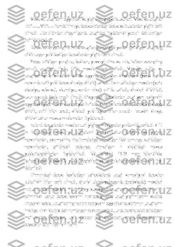 Meva va urug‘larni tayyorlash va yig‘ishning texnik usullari. Meva va urug‘lar
DO‘UU, VO‘UU hamda himoya daraxtzorlardagi daraxt va butalardan yig‘ib-terib
olinadi.   Ular   oldindan   o‘rganilganda   urug‘idan   foydalanish   yaroqli   deb   topilgan
bo‘lishi kerak.
Daraxt turlariga bog‘liq holda urug‘lar xomashyosi yerdan (to‘kilgan urug‘lar),
o‘sib turgan yoki kesilgan daraxtlardan yig‘ib- terib olinadi.
Yerga   to‘kilgan   yong‘oq,   kashtan,   yovvoyi   olma   va   nok,   ba’zan   zarangning
qanotli   urug‘lari,   jiyda,   jo‘ka   mevalari   ham   teriladi.   Mevalar,   qubba   va
urug‘larning   ko‘p   turlari   qo‘lda   tayyorlanadi:   ular   shoxlardan   (yerda   turib,
narvonda turib yoki daraxt shoxiga chiqib) uziladi. Oson uziladigan mevalar (sariq
akatsiya,   saksovul,   skumpiya,   xandon   pista)   qo‘lda   uziladi,   shoxlari   silkitiladi,
uzun   tayoqda   ilgak   orqali   olinadi.   O‘sayotgan   daraxtlardan   urug‘   xom-   ashyosini
tayyorlash yig‘im-terimda namoyon bo‘ladi. Ko‘p hollarda ishchi daraxt shoxlariga
chiqib,   qo‘li   bilan   teradi,   silkitadi   yoki   tayoq   bilan   qoqadi.   Teruvchi   shoxga
chiqish uchun maxsus moslamadan foydalanadi.
Baland daraxtlardan mevalar turli yig‘ma moslamalar  yordamida teriladi. 8-10
m   balanlikdagi   meva   va   qubbalarni   yig‘ish   uchun   ko‘chma   va   yig‘ma
narvonlardan,   avtomashina   platformalariga   o‘rnatilgan   ikki   tomonga   suriladigan
narvonlardan,   g‘ildirakli   traktorga   o‘rnatilgan   P   shaklidagi   maxsus
yukko‘targichlardan   foydalaniladi.   Ikki   ishchini   12-26   metr   balandlikka
ko‘taradigan   teleskopik   yukko‘targichlar   va   gidroko‘targichlardan   ham   foy -
dalaniladi.
O‘rmondagi   daraxt   kesiladigan   uchastkalarda   urug‘   xomashyosi   daraxtlar
qulatilishi   bilan   terib   olinadi,   chunki   ularni   sudraganda   (trelevkada)   mevalari
nobud   bo‘lishi   mumkin.   Yuqori   irsiy   xususiyatli   urug‘larning   maksimal   hosilini
ta’minlash   uchun   daraxt   kesishni   hosildor   yillarda   urug‘   yig‘im-terimi   vaqtida
o‘tqazish kerak. Urug‘larning har bir partiyasini tayyorlashda «O‘rmon urug‘larini
hisobga olish kitobi» deb nomlangan pasport tuziladi, unda barcha talab etiladigan
ma’lumotlar,   jumladan,   unib   chiqqan   joy   sharoitlari,   onalik   daraxtzorining
taksatsion ta’rifi berilishi lozim. 