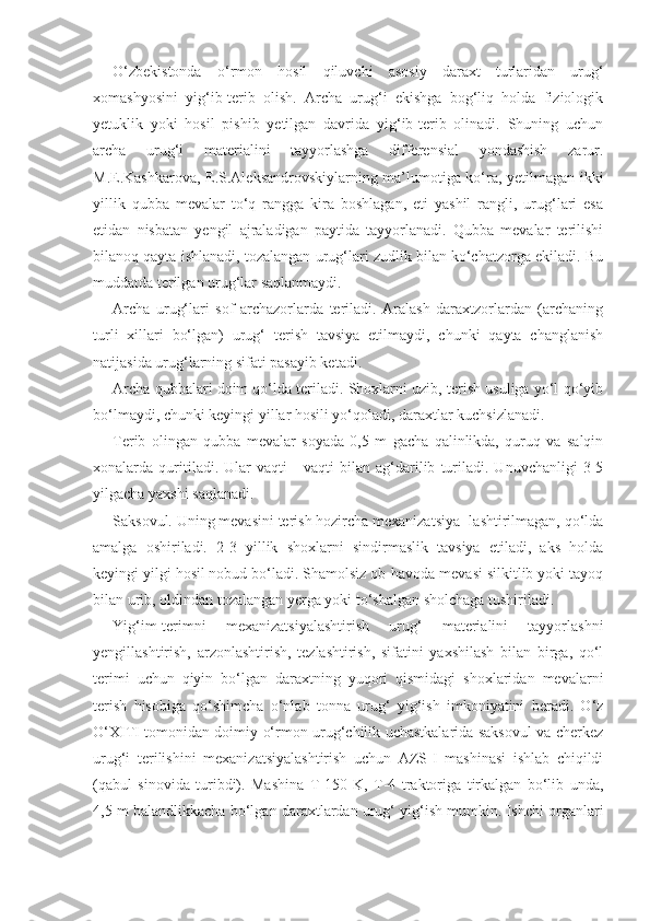 O‘zbekistonda   o‘rmon   hosil   qiluvchi   asosiy   daraxt   turlaridan   urug‘
xomashyosini   yig‘ib-terib   olish.   Archa   urug‘i   ekishga   bog‘liq   holda   fiziologik
yetuklik   yoki   hosil   pishib   yetilgan   davrida   yig‘ib-terib   olinadi.   Shuning   uchun
archa   urug‘i   materialini   tayyorlashga   differensial   yondashish   zarur.
M.E.Kashkarova, E.S.Aleksandrovskiylarning ma’lumotiga ko‘ra, yetilmagan ikki
yillik   qubba   mevalar   to‘q   rangga   kira   boshlagan,   eti   yashil   rangli,   urug‘lari   esa
etidan   nisbatan   yengil   ajraladigan   paytida   tayyorlanadi.   Qubba   mevalar   terilishi
bilanoq qayta ishlanadi, tozalangan urug‘lari zudlik bilan ko‘chatzorga ekiladi. Bu
muddatda terilgan urug‘lar saqlanmaydi.
Archa   urug‘lari   sof   archazorlarda   teriladi.   Aralash   daraxtzorlardan   (archaning
turli   xillari   bo‘lgan)   urug‘   terish   tavsiya   etilmaydi,   chunki   qayta   changlanish
natijasida urug‘larning sifati pasayib ketadi.
Archa qubbalari doim qo‘lda teriladi. Shoxlarni uzib, terish usuliga yo‘l qo‘yib
bo‘lmaydi, chunki keyingi yillar hosili yo‘qoladi, daraxtlar kuchsizlanadi.
Terib   olingan   qubba   mevalar   soyada   0,5   m   gacha   qalinlikda,   quruq   va   salqin
xonalarda   quritiladi.   Ular   vaqti   -   vaqti   bilan   ag‘darilib   turiladi.   Unuvchanligi   3-5
yilgacha yaxshi saqlanadi.
Saksovul. Uning mevasini terish hozircha mexanizatsiya- lashtirilmagan, qo‘lda
amalga   oshiriladi.   2-3   yillik   shoxlarni   sindirmaslik   tavsiya   etiladi,   aks   holda
keyingi yilgi hosil nobud bo‘ladi. Shamolsiz ob-havoda mevasi silkitlib yoki tayoq
bilan urib, oldindan tozalangan yerga yoki to‘shalgan sholchaga tushiriladi.
Yig‘im-terimni   mexanizatsiyalashtirish   urug‘   materialini   tayyorlashni
yengillashtirish,   arzonlashtirish,   tezlashtirish,   sifatini   yaxshilash   bilan   birga,   qo‘l
terimi   uchun   qiyin   bo‘lgan   daraxtning   yuqori   qismidagi   shoxlaridan   mevalarni
terish   hisobiga   qo‘shimcha   o‘nlab   tonna   urug‘   yig‘ish   imkoniyatini   beradi.   O‘z
O‘XITI tomonidan doimiy o‘rmon urug‘chilik uchastkalarida saksovul va cherkez
urug‘i   terilishini   mexanizatsiyalashtirish   uchun   AZS-I   mashinasi   ishlab   chiqildi
(qabul   sinovida   turibdi).   Mashina   T-150   K,   T-4   traktoriga   tirkalgan   bo‘lib   unda,
4,5 m balandlikkacha bo‘lgan daraxtlardan urug‘ yig‘ish mumkin. Ishchi organlari 