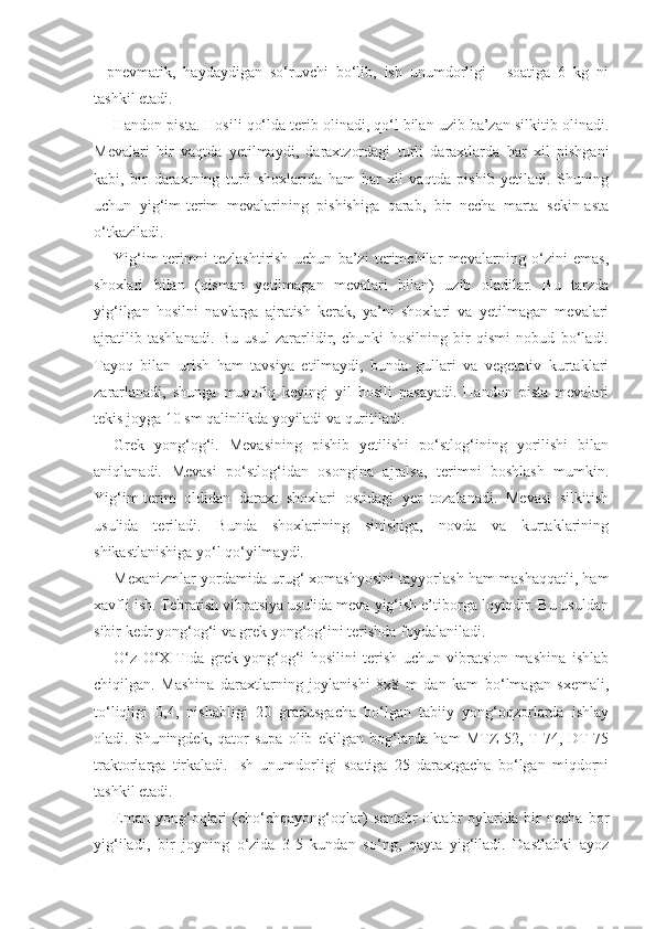 -   pnevmatik,   haydaydigan   so‘ruvchi   bo‘lib,   ish   unumdorligi   -   soatiga   6   kg   ni
tashkil etadi.
Handon pista. Hosili qo‘lda terib olinadi, qo‘l bilan uzib ba’zan silkitib olinadi.
Mevalari   bir   vaqtda   yetilmaydi,   daraxtzordagi   turli   daraxtlarda   har   xil   pishgani
kabi,   bir   daraxtning   turli   shoxlarida   ham   har   xil   vaqtda   pishib   yetiladi.   Shuning
uchun   yig‘im-terim   mevalarining   pishishiga   qarab,   bir   necha   marta   sekin-asta
o‘tkaziladi.
Yig‘im-terimni   tezlashtirish   uchun   ba’zi   terimchilar   mevalarning   o‘zini   emas,
shoxlari   bilan   (qisman   yetilmagan   mevalari   bilan)   uzib   oladilar.   Bu   tarzda
yig‘ilgan   hosilni   navlarga   ajratish   kerak,   ya’ni   shoxlari   va   yetilmagan   mevalari
ajratilib   tashlanadi.   Bu   usul   zararlidir,   chunki   hosilning   bir   qismi   nobud   bo‘ladi.
Tayoq   bilan   urish   ham   tavsiya   etilmaydi,   bunda   gullari   va   vegetativ   kurtaklari
zararlanadi,   shunga   muvofiq   keyingi   yil   hosili   pasayadi.   Handon   pista   mevalari
tekis joyga 10 sm qalinlikda yoyiladi va quritiladi.
Grek   yong‘og‘i.   Mevasining   pishib   yetilishi   po‘stlog‘ining   yorilishi   bilan
aniqlanadi.   Mevasi   po‘stlog‘idan   osongina   ajralsa,   terimni   boshlash   mumkin.
Yig‘im-terim   oldidan   daraxt   shoxlari   ostidagi   yer   tozalanadi.   Mevasi   silkitish
usulida   teriladi.   Bunda   shoxlarining   sinishiga,   novda   va   kurtaklarining
shikastlanishiga yo‘l qo‘yilmaydi.
Mexanizmlar yordamida urug‘ xomashyosini tayyorlash ham mashaqqatli, ham
xavfli ish. Tebratish vibratsiya usulida meva yig‘ish e’tiborga loyiqdir. Bu usuldan
sibir kedr yong‘og‘i va grek yong‘og‘ini terishda foydalaniladi.
O‘z   O‘XITIda   grek   yong‘og‘i   hosilini   terish   uchun   vibratsion   mashina   ishlab
chiqilgan.   Mashina   daraxtlarning   joylanishi   8x8   m   dan   kam   bo‘lmagan   sxemali,
to‘liqligi   0,4,   nishabligi   20   gradusgacha   bo‘lgan   tabiiy   yong‘oqzorlarda   ishlay
oladi.   Shuningdek,   qator   supa   olib   ekilgan   bog‘larda   ham   MTZ-52,   T-74,   DT-75
traktorlarga   tirkaladi.   Ish   unumdorligi   soatiga   25   daraxtgacha   bo‘lgan   miqdorni
tashkil etadi.
Eman   yong‘oqlari   (cho‘chqayong‘oqlar)   sentabr-oktabr   oylarida   bir   necha   bor
yig‘iladi,   bir   joyning   o‘zida   3-5   kundan   so‘ng,   qayta   yig‘iladi.   Dastlabki   ayoz 