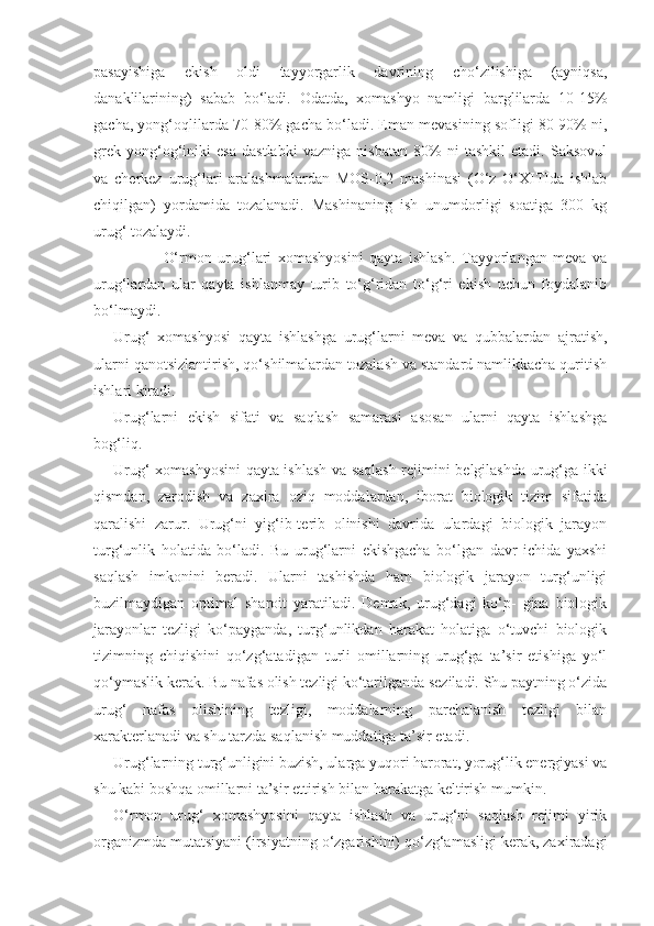 pasayishiga   ekish   oldi   tayyorgarlik   davrining   cho‘zilishiga   (ayniqsa,
danaklilarining)   sabab   bo‘ladi.   Odatda,   xomashyo   namligi   barglilarda   10-15%
gacha, yong‘oqlilarda 70-80% gacha bo‘ladi. Eman mevasining sofligi 80-90% ni,
grek   yong‘og‘iniki   esa   dastlabki   vazniga   nisbatan   80%   ni   tashkil   etadi.   Saksovul
va   cherkez   urug‘lari   aralashmalardan   MOS-0,2   mashinasi   (O‘z   O‘XITIda   ishlab
chiqilgan)   yordamida   tozalanadi.   Mashinaning   ish   unumdorligi   soatiga   300   kg
urug‘ tozalaydi.
O‘rmon   urug‘lari   xomashyosini   qayta   ishlash.   Tayyorlangan   meva   va
urug‘lardan   ular   qayta   ishlanmay   turib   to‘g‘ridan   to‘g‘ri   ekish   uchun   foydalanib
bo‘lmaydi.
Urug‘   xomashyosi   qayta   ishlashga   urug‘larni   meva   va   qubbalardan   ajratish,
ularni qanotsizlantirish, qo‘shilmalardan tozalash va standard namlikkacha quritish
ishlari kiradi.
Urug‘larni   ekish   sifati   va   saqlash   samarasi   asosan   ularni   qayta   ishlashga
bog‘liq.
Urug‘ xomashyosini qayta ishlash va saqlash rejimini belgilashda urug‘ga ikki
qismdan,   zarodish   va   zaxira   oziq   moddalardan,   iborat   biologik   tizim   sifatida
qaralishi   zarur.   Urug‘ni   yig‘ib-terib   olinishi   davrida   ulardagi   biologik   jarayon
turg‘unlik   holatida   bo‘ladi.   Bu   urug‘larni   ekishgacha   bo‘lgan   davr   ichida   yaxshi
saqlash   imkonini   beradi.   Ularni   tashishda   ham   biologik   jarayon   turg‘unligi
buzilmaydigan   optimal   sharoit   yaratiladi.   Demak,   urug‘dagi   ko‘p-   gina   biologik
jarayonlar   tezligi   ko‘payganda,   turg‘unlikdan   harakat   holatiga   o‘tuvchi   biologik
tizimning   chiqishini   qo‘zg‘atadigan   turli   omillarning   urug‘ga   ta’sir   etishiga   yo‘l
qo‘ymaslik kerak. Bu nafas olish tezligi ko‘tarilganda seziladi. Shu paytning o‘zida
urug‘   nafas   olishining   tezligi,   moddalarning   parchalanish   tezligi   bilan
xarakterlanadi va shu tarzda saqlanish muddatiga ta’sir etadi.
Urug‘larning turg‘unligini buzish, ularga yuqori harorat, yorug‘lik energiyasi va
shu kabi boshqa omillarni ta’sir ettirish bilan harakatga keltirish mumkin.
O‘rmon   urug‘   xomashyosini   qayta   ishlash   va   urug‘ni   saqlash   rejimi   yirik
organizmda mutatsiyani (irsiyatning o‘zgarishini) qo‘zg‘amasligi kerak, zaxiradagi 