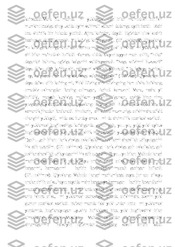 ko‘rsatadi.Mana   bu   matnda   –mi   yuklamasi   –dir   bilan   ma’nodosh   bo‘lishi
mumkin:Ertasiga  choy ustida  oyim  vahimali  xabarni  dadamga aytib berdi:  - Zebi
opa   sho‘rlik   bir   holatda   yotibdi.   Ajina   ko‘rdim,   deydi.   Og‘zidan   olov   sochib
bechoraga   daf   qilganmish.   Yo   ko‘ziga   ko‘ringanmi...   (O‘.Hoshimov).   Qiyoslang:
Yo ko‘ziga ko‘ringandir... kabi. So‘roq mazmunini hosil qilishda –mi yuklamasi –
chi   bilan   ma’nodosh   bo‘ladi:   Kamera   oldida   aktyor   tayyor   matn   qolib,   “holat”
deganlari   bahona,   og‘ziga   kelganini   valdirayveradi.   “Nega   so‘zimni   buzasan?”
deya   da’vo   qilib   ko‘ring-chi,   rejissyori   vishillab   yuboradi:   “Da   kakaya   raznitsa!
Hey, bu yoqqa o‘tib turing siz,  ishga xalal  beryapsiz!”  (E.A’zam). Qiyoslang:  …
deya   da’vo   qilib   ko‘ring-mi,   Yoki   O‘zing-chi?   O‘zingning   ham   o‘sha   bo‘shang,
omadsiz   oshnangdan   farqing   qolmagan,   Farhod   Ramazon!   Mana,   necha   yil
bo‘ldiki,   mansab   kursisiga   mahkam   yopishib   olgansan,   arzirli   biror   nima
yozganing   yo‘q.(E.A’zam).   Qiyoslang:   O‘zing-mi?   Bu   ma’nodoshlik   bir   oz
semantik jihatdan farqlanadi. Binobarin, -chi so‘roq mazmuniga qo‘shimcha ta’kid
ohangini yuklaydi, -mida esa  bunday emas.  –mi da ehtimollik ottenkasi  seziladi.-
mi   yuklamasi   bog‘lovchiga   ko‘chganda   goh…   goh,   yo…yo,   yoki..yoki   ayiruv
bog‘lovchilari   bilan   ham   ma’nodoshlik   munosabatini   yuzaga   keltiradi.   Masalan:
1)goh…,goh bilan:  Tank zirxiga oskolkalarmi, toshlarmi  charsillab urilayotganini
his   etib   turardim.   (O‘.Hoshimov).   Qiyoslang:   Tank   zirxiga   goh   oskolkalar,   goh
toshlar charsillab urilayotganini his etib turardim. 2) yo…yo bilan: MabodoTangri
marhumlarga   qayta   jon   ato   qilsayu   onalar   tirilib   qolsa,   hayot   paytida   mehr
berganmi,   bermaganmi   -   baribir   farzandlarini   maqtab   gapirgan   bo‘lardi.
(O‘.Hoshimov).   Qiyoslang:   Mabodo   Tangri   marhumlarga   qayta   jon   ato   qilsayu
onalar tirilib qolsa, hayot paytida mehr bergan yo bermagan – baribir farzandlarini
maqtab gapirgan bo‘lardi. Bu matnlarda ayiruv bog‘lovchilar  ikki holatdan biriga
aniq   ishora   qilsa,   –mi   yuklamasi   qatnashgan   o‘rinda   qo‘shimcha   taxmin   yoki
gumon   ottenkasi   seziladi.   Ba’zan   matnda   ikki   yoki   undan   ortiq   –mi   yuklamasi
yordamida   bog‘lanayotgan   uyushiq   bo‘laklarni   bitta   yoki   bog‘lovchisi   bilan
almashtirish   mumkin.   Masalan:   -   Mabodo   avlodidan   o‘g‘rimi,   nashavandmi
chiqmaganmi?   -Beixtiyor   og‘zimdan   onamning   savoli   chiqib   ketdi. 