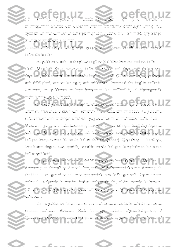 (O‘.Hoshimov).   Qiyoslang:   -mabodo   avlodidan   o‘g‘ri   yoki   nashavand
chiqmaganmi?   Shunda   kichik   akammi,menmi   birontamiz   cho‘nqayib   uning   orqa
oyoqlaridan mahkam ushlab turishga majbur bo‘lardik. O‘.Hoshimov). Qiyoslang:
Shunda kichik akam yoki men
birontamiz   cho‘nqayib   uning   orqa   oyoqlaridan   mahkam   ushlab   turishga   majbur
bo‘lardik kabilar.
-mi yuklamasi xoh…xoh ayiruv bog‘lovchisi bilan ham ma’nodosh bo‘la
oladi.   Masalan:   Katta   uzumzori   bo‘lardi.   Shibilg‘oni   deysizmi,   shakarangur
deysizmi, echkiemarmi - hammasi shu bog‘da bo‘lardi. (O‘.Hoshimov). Qiyoslang:
xoh shibilg‘oni, xoh shakarangur, xoh echkiemar  - hammasi  shu bog‘da bo‘lardi.
Umuman,   -mi   yuklamasi   muloqot   jarayonida   faol   qo‘llanilib,   uslubiypragmatik
ma’nolarni yuzaga keltiradi.
-chi . -chi yuklamasi jumladagi ta’kid, buyruq, so‘roq, do‘q, iltimos, xohish,
uqdirish,   maslahat,   qistash   kabi   semantik   munosabatlarni   bildiradi.   Bu   yuklama
so‘roq mazmunini bildirganda ba’zan -ya yuklamasi bilan ma’nodosh bo‘la oladi.
Masalan:   -ya   bilan:   Latofatxonning   hovlisini   topib,   eshigini   taqillatayotganida
ko‘nglidan bir gap o‘tdi: bordi-yu, Latofatxon degani suvi  qochib, shoxida mayiz
bo‘lgan   kampirsimon   bir   xotin   bo‘lsa-chi?   (A.Qahhor).   Qiyoslang:   …bordi-yu,
Latofatxon   degani   suvi   qochib,   shoxida   mayiz   bo‘lgan   kampirsimon   bir   xotin
bo‘lsa-ya? kabi.
-chi yuklamasi -mi bilan ta’kidni bildirganda ma’nodosh bo‘ladi. Masalan:
Ammam juda chiroyli, yuzida xoli bor, qosh-ko‘zi chaqmoqdek xotin. Ammo juda
shaddod.   Har   gapini   xuddi   mix   qoqqandek   tarsillatib   gapiradi.   Oyim   undan
qo‘rqadi.   Kelganda   hurmatini   joyiga   qo‘ymasin-chi,   o‘zini   qaerda   ko‘rarkan.
(O‘.Hoshimov). Qiyoslang: kelganda hurmatini joyiga qo‘ymasami, o‘zini qayerda
ko‘rarkan.
-chi - a yuklamasi bilan ham so‘roq ma’nosida emas, balki ta’kid ma’nosida
sinonim   bo‘ladi.   Masalan:   Xafa   bo‘lmay,   mudom   o‘ynab-kulgin-chi,   /
Qaddingdan, buvishim, berman kelgin-chi, / Shukrilillo, yaxshi tushni ko‘ribsan, / 