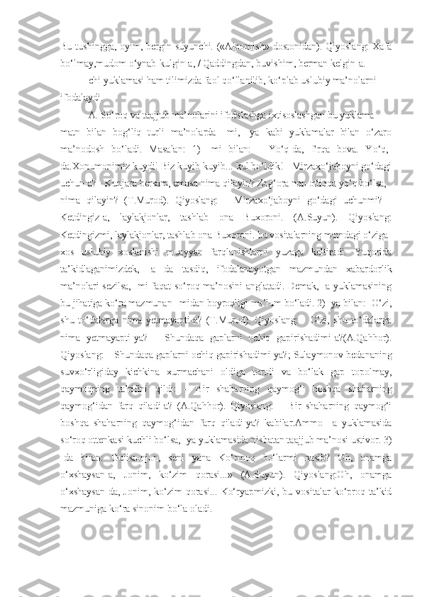 Bu tushingga,  oyim, bergin suyunchi.  («Alpomish»  dostonidan). Qiyoslang:  Xafa
bo‘lmay,mudom o‘ynab-kulgin-a, / Qaddingdan, buvishim, berman kelgin-a.
-chi yuklamasi ham tilimizda faol qo‘llanilib, ko‘plab uslubiy ma’nolarni
ifodalaydi.
-A. So‘roq va taajjub ma’nolarini ifodalashga ixtisoslashgan bu yuklama
matn   bilan   bog‘liq   turli   ma’nolarda   –mi,   -ya   kabi   yuklamalar   bilan   o‘zaro
ma’nodosh   bo‘ladi.   Masalan:   1)   -mi   bilan:   -   Yo‘q-da,   firqa   bova.   Yo‘q,-
da.Xonumonimiz kuydi! Biz kuyib-kuyib... kul bo‘ldik! - Mirzaxo‘jaboyni go‘dagi
uchun-a? - Kunjara bersam, emasa nima qilayin? Zog‘ora non otliqqa yo‘q bo‘lsa,
nima   qilayin?   (T.Murod).   Qiyoslang:   -   Mirzaxo‘jaboyni   go‘dagi   uchunmi?   -
Ketdingiz-a,   laylakjonlar,   tashlab   ona   Buxoroni.   (A.Suyun).   Qiyoslang:
Ketdingizmi, laylakjonlar, tashlab ona Buxoroni. bu vositalarning matndagi o‘ziga
xos   uslubiy   xoslanishi   muayyan   farqlanishlarni   yuzaga   keltiradi.   Yuqorida
ta’kidlaganimizdek,   -a   da   tasdiq,   ifodalanayotgan   mazmundan   xabardorlik
ma’nolari sezilsa, -mi faqat so‘roq ma’nosini anglatadi. Demak, -a yuklamasining
bu jihatiga ko‘ra mazmunan –midan boyroqligi ma’lum bo‘ladi. 2) -ya bilan: -O‘zi,
shu   to‘dalarga   nima   yetmayapti-a?   (T.Murod).   Qiyoslang:   -   O‘zi,   shu   to‘dalarga
nima   yetmayapti-ya?   –   Shundaqa   gaplarni   ochiq   gapirishadimi-a?(A.Qahhor).
Qiyoslang: – Shundaqa gaplarni ochiq gapirishadimi-ya?;   Sulaymonov bedananing
suvxo‘rligiday   kichkina   xurmachani   oldiga   tortdi   va   bo‘lak   gap   topolmay,
qaymoqning   ta’rifini   qildi:   –   Bir   shaharning   qaymog‘i   boshqa   shaharning
qaymog‘idan   farq   qiladi-a?   (A.Qahhor).   Qiyoslang:   –   Bir   shaharning   qaymog‘i
boshqa   shaharning   qaymog‘idan   farq   qiladi-ya?   kabilar.Ammo   –a   yuklamasida
so‘roq ottenkasi kuchli bo‘lsa, -ya yuklamasida nisbatan taajjub ma’nosi ustivor. 3)
-da   bilan:   Gulistonjon,   seni   yana   Ko‘rmoq   bo‘larmi   nasib?   Oh,   onamga
o‘xshaysan-a,   Jonim,   ko‘zim   qorasi...»   (A.Suyun).   Qiyoslang:Oh,   onamga
o‘xshaysan-da,  Jonim,   ko‘zim  qorasi...   Ko‘ryapmizki,  bu  vositalar  ko‘proq  ta’kid
mazmuniga ko‘ra sinonim bo‘la oladi. 