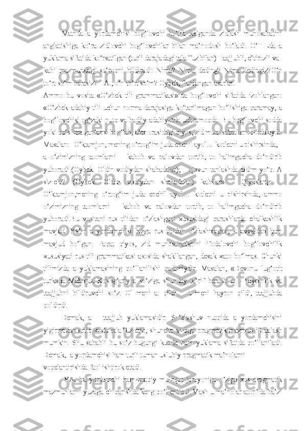 Matnda   a   yordamchisi   bog‘lovchi   bo‘lib   kelganda   zidlash   munosabatini
anglatishiga   ko‘ra   zidlovchi   bog‘lovchilar   bilan   ma’nodosh   bo‘ladi.   O‘TILda   a
yuklama sifatida ko‘rsatilgan (turli darajadagi talaffuz bilan) Taajjubli, e’tirozli va
kabi   mazmundagi   so‘roqni   bildiradi:   Nima?   Nima   deding?   Nima   dedingiz?O‘n
to‘rt so‘m berasiz? – A., o‘n to‘rt so‘m? Oybek, Tanlangan asarlar.
Ammo   bu   vosita   «O‘zbek   tili   grammatikasi»ida   bog‘lovchi   sifatida   izohlangan:
«O‘zbek   adabiy   tili   uchun   norma   darajasiga   ko‘tarilmagan   bo‘lishiga   qaramay,   a
bog‘lovchisi og‘zaki nutq va badiiy adabiyotda uchramoqda. Bu bog‘lovchi sodda
yoki qo‘shma gaplarni bog‘lab, ular orasidagi qiyos, zid munosabatlarni ifodalaydi.
Masalan: -O‘ktamjon, mening o‘rtog‘im juda epchil ayol… kotletni u pishirsinda,
a   o‘zimizning   taomlarni   –   kabob   va   palovdan   tortib,   to   halimgacha   do‘ndirib
yuboradi   (Oybek.   Oldin   vodiydan   shabadalar);   -   Qovun   tanlashda   didim   yo‘q.   A
siz-chi?   (Oybek.   Oldin   vodiydan   shabadalar)   kabilar».     Qiyoslang:   -
O‘ktamjon,mening   o‘rtog‘im   juda   epchil   ayol…   kotletni   u   pishirsinda,   ammo
o‘zimizning   taomlarni   –   kabob   va   palovdan   tortib,   to   halimgacha   do‘ndirib
yuboradi.Bu   vositani   rus   tilidan   o‘zlashgani   xususidagi   qarashlarda   chalkashlik
mavjud.   Ya’ni   a   yordamchisi   bizga   rus   tilidan   o‘zlashmagan,   u   avvaldan   ham
mavjud   bo‘lgan.   Faqat   qiyos,   zid   munosabatlarini   ifodalovchi   bog‘lovchilik
xususiyati  rus  tili   grammatikasi   asosida  shakllangan,   desak  xato  bo‘lmas.  Chunki
tilimizda   a   yuklamasining   qo‘llanilishi   qadimiydir.   Masalan,   «Devonu   lug‘otit
turk»da   Mahmud   Koshg‘ariy   a   so‘ziga   shunday   ta’rif   beradi:   a:   -   hayronlik   va
taajjubni   bildiruvchi   so‘z.   Ol   menі   a:   qїldї   –   u   meni   hayron   qildi,   taajjubda
qoldirdi.
Demak,   a   -   taajjub   yuklamasidir.   So‘zlashuv   nutqida   a   yordamchisini
yigirmadan ortiq xilda talaffuz etib, shuncha xildagi pragmatik mazmun ifodalash
mumkin.   Shu   sababli   bu   so‘z   bugungi   kunda   ham   yuklama   sifatida   qo‘llaniladi.
Demak, -a yordamchisi ham turli tuman uslubiy-pragmatik ma’nolarni
voqelantirishda faol ishtirok etadi.
-YA.   bu   yordamchi   ham   nutqiy   muloqot   jarayoniga   o‘ziga   xos   pragmatik
mazmunlarni yuzaga chiqarishda keng qo‘llaniladi. Vash u ma’nolar atorfida ba’zi 