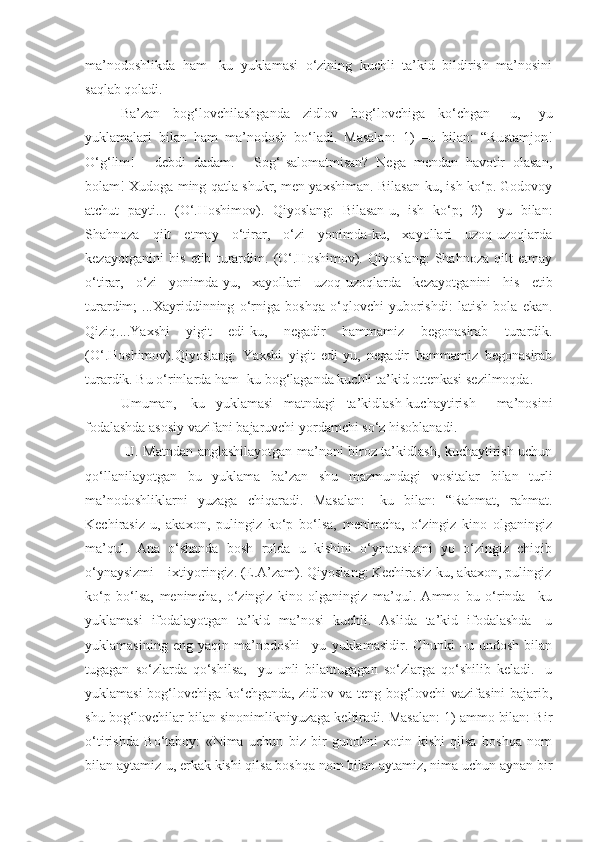 ma’nodoshlikda   ham   -ku   yuklamasi   o‘zining   kuchli   ta’kid   bildirish   ma’nosini
saqlab qoladi.
Ba’zan   bog‘lovchilashganda   zidlov   bog‘lovchiga   ko‘chgan   –u,   -yu
yuklamalari   bilan   ham   ma’nodosh   bo‘ladi.   Masalan:   1)   –u   bilan:   “Rustamjon!
O‘g‘lim!   -   debdi   dadam.   -   Sog‘-salomatmisan?   Nega   mendan   havotir   olasan,
bolam! Xudoga ming qatla shukr, men yaxshiman. Bilasan-ku, ish ko‘p. Godovoy
atchut   payti...   (O‘.Hoshimov).   Qiyoslang:   Bilasan-u,   ish   ko‘p;   2)   –yu   bilan:
Shahnoza   qilt   etmay   o‘tirar,   o‘zi   yonimda-ku,   xayollari   uzoq-uzoqlarda
kezayotganini   his   etib   turardim.   (O‘.Hoshimov).   Qiyoslang:   Shahnoza   qilt   etmay
o‘tirar,   o‘zi   yonimda-yu,   xayollari   uzoq-uzoqlarda   kezayotganini   his   etib
turardim;   ...Xayriddinning   o‘rniga   boshqa   o‘qlovchi   yuborishdi:   latish   bola   ekan.
Qiziq....Yaxshi   yigit   edi-ku,   negadir   hammamiz   begonasirab   turardik.
(O‘.Hoshimov).Qiyoslang:   Yaxshi   yigit   edi-yu,   negadir   hammamiz   begonasirab
turardik. Bu o‘rinlarda ham -ku bog‘laganda kuchli ta’kid ottenkasi sezilmoqda.
Umuman,   -ku   yuklamasi   matndagi   ta’kidlash-kuchaytirish     ma’nosini
fodalashda asosiy vazifani bajaruvchi yordamchi so‘z hisoblanadi.
-U . Matndan anglashilayotgan ma’noni biroz ta’kidlash, kuchaytirish uchun
qo‘llanilayotgan   bu   yuklama   ba’zan   shu   mazmundagi   vositalar   bilan   turli
ma’nodoshliklarni   yuzaga   chiqaradi.   Masalan:   -ku   bilan:   “Rahmat,   rahmat.
Kechirasiz-u,   akaxon,   pulingiz   ko‘p   bo‘lsa,   menimcha,   o‘zingiz   kino   olganingiz
ma’qul.   Ana   o‘shanda   bosh   rolda   u   kishini   o‘ynatasizmi   yo   o‘zingiz   chiqib
o‘ynaysizmi – ixtiyoringiz. (E.A’zam). Qiyoslang: Kechirasiz-ku, akaxon, pulingiz
ko‘p   bo‘lsa,   menimcha,   o‘zingiz   kino   olganingiz   ma’qul.   Ammo   bu   o‘rinda   –ku
yuklamasi   ifodalayotgan   ta’kid   ma’nosi   kuchli.   Aslida   ta’kid   ifodalashda   -u
yuklamasining   eng   yaqin   ma’nodoshi   –yu   yuklamasidir.   Chunki   –u   undosh   bilan
tugagan   so‘zlarda   qo‘shilsa,   -yu   unli   bilantugagan   so‘zlarga   qo‘shilib   keladi.   -u
yuklamasi bog‘lovchiga ko‘chganda, zidlov va teng bog‘lovchi vazifasini bajarib,
shu bog‘lovchilar bilan sinonimlikniyuzaga keltiradi. Masalan: 1) ammo bilan: Bir
o‘tirishda   Bo‘taboy:   «Nima   uchun   biz   bir   gunohni   xotin   kishi   qilsa   boshqa   nom
bilan aytamiz-u, erkak kishi qilsa boshqa nom bilan aytamiz, nima uchun aynan bir 