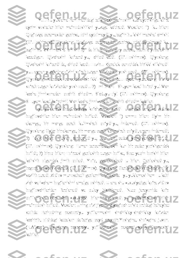 -YU . Bu yuklama ham matndagi ta’kidlash ma’nosini kuchaytirishiga ko‘ra
ayrim   vositalar   bilan   ma’nodoshlikni   yuzaga   keltiradi.   Masalan:   1)   -ku   bilan:
Qog‘ozga qaramasdan gapirsa, otini aytolmaydi-yu, tag‘in bu kishi marshal emish!
(O‘.Hoshimov).   Qiyoslang:   Qog‘ozga   qaramasdan   gapirsa,   otini   aytolmaydi-ku,
tag‘in bu kishi marshal emish! 2) –da bilan: Qurbonoy qarasa, otabola yoqalashib
ketadigan.   Qizchasini   ko‘tardi-yu,   chiqdi-ketdi.   (O‘.Hoshimov).   Qiyoslang:
Qizchasini   ko‘tardi-da,   chiqdi-ketdi.   Hozir...   Kapalak   qanotidek   birikki   silkinadi-
yu... aynan yurakning o‘zini so‘rab turgan ko‘zlardan yosh oqadi... (O‘.Hoshimov).
Qiyoslang:   Kapalak   qanotidek   bir-ikki   silkinadi-da...   aynan   yurakning   o‘zini
so‘rab turgan ko‘zlardan yosh oqadi... 3) –mi bilan: - Shuyam kasal bo‘pti-yu! Men
kecha   jinnixonadan   qochib   chiqdim.   Sleduyuщiy!   (O‘.Hoshimov).   Qiyoslang:
SHuyam kasal bo‘ptimi! Men kecha jinnixonadan qochib chiqdim kabilar.
-yu   yuklamasi   bog‘lovchiga   ko‘chganda   xuddi   –u   singari   teng   va   zidlov
bog‘lovchilar   bilan   ma’nodosh   bo‘ladi.   Masalan:   1)   ammo   bilan:   Oyim   bir
akamga,   bir   menga   qarab   kulimsirab   qo‘ydi-yu,   indamadi.   (O‘.Hoshimov).
Qiyoslang: Oyim bir akamga, bir menga qarab kulimsirab qo‘ydi, ammo indamadi;
2)   lekin   bilan:   Tuman   tarqamadi-yu,   kun   bir   qadar   yorishgandek   bo‘ldi.
(O‘.Hoshimov).   Qiyoslang:   Tuman   tarqamadi,   lekin   kun   bir   qadar   yorishgandek
bo‘ldi;   3)   biroq   bilan:   To‘rttasi   gaplashib   turgan   bo‘lsa,   Soat   yaqin   borishi   bilan
kelishib   olgandek   jimib   qoladi.   Yo‘q,   gaplashishadi   u   bilan.   Gaplashadi-yu,
begonaligi sezilib turadi. (O‘.Hoshimov). Qiyoslang: Gaplashadi, biroq begonaligi
sezilib turadi. Zidlov munosabatli gaplarni bog‘lashda –yu yuklamasi ham –u kabi
zich va ixcham bog‘lanishni amalga oshiradi. U ana shu xususiyatiga ko‘ra zidlov
bog‘lovchilaridan   farqlanadi   va   qulay   hisoblanadi.   Nutq   jarayonida   ko‘p
qo‘llanilishi   ham   shu   xususiyati   bilan   belgilanadi.-yu   yuklamasi   va   bilan
ma’nodosh bo‘ladi. Masalan: Uning o‘zi jigarrang yog‘och to‘siq ortidagi bahaybat
stolida   Farhodning   pasportiyu   yo‘llanmasini   sinchiklay-sinchiklay   ko‘zdan
kechirib,   oldidagi   kattakon   daftariga   qayd   etayotir.Yoshgina,   sho‘xgina   juvon.
(E.A’zam).   Qiyoslang:   pasportiyu   yo‘llanmasini   –pasporti   va   yo‘llanmasini
kabilar. 