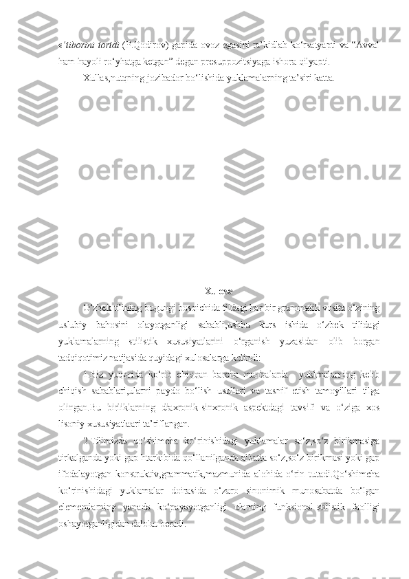 e’tiborini tortdi   (P.Qodirov) gapida ovoz egasini ta’kidlab ko‘rsatyapti va “Avval
ham hayoli ro‘yhatga ketgan” degan presuppozitsiyaga ishora qilyapti.
Xullas,nutqning jozibador bo‘lishida yuklamalarning ta’siri katta.
                                                       
Xulosa
O‘zbek tilining bugungi bosqichida tildagi har bir grammatik vosita o‘zining
uslubiy   bahosini   olayotganligi   sababli,ushbu   kurs   ishida   o‘zbek   tilidagi
yuklamalarning   stilistik   xususiyatlarini   o‘rganish   yuzasidan   olib   borgan
tadqiqotimiz natijasida quyidagi xulosalarga kelindi:
1.Biz   yuqorida   ko‘rib   chiqqan   barcha   manbalarda     yuklmalarning   kelib
chiqish   sabablari,ularni   paydo   bo‘lish   usullari   va   tasnif   etish   tamoyillari   tilga
olingan.Bu   birliklarning   diaxronik-sinxronik   aspektdagi   tavsifi   va   o‘ziga   xos
lisoniy xususiyatlaari ta’riflangan.
2.Tilimizda   qo‘shimcha   ko‘rinishidagi   yuklamalar   so‘z,so‘z   birikmasiga
tirkalganda yoki gap htarkibida qo‘llanilganda albatta so‘z,so‘z birikmasi yoki gap
ifodalayotgan   konstruktiv,grammatik,mazmunida   alohida   o‘rin   tutadi.Qo‘shimcha
ko‘rinishidagi   yuklamalar   doirasida   o‘zaro   sinonimik   munosabatda   bo‘lgan
elementlarning   yanada   ko‘payayotganligi   ularning   funksional-stilistik   faolligi
oshayotganligidan dalolat beradi. 