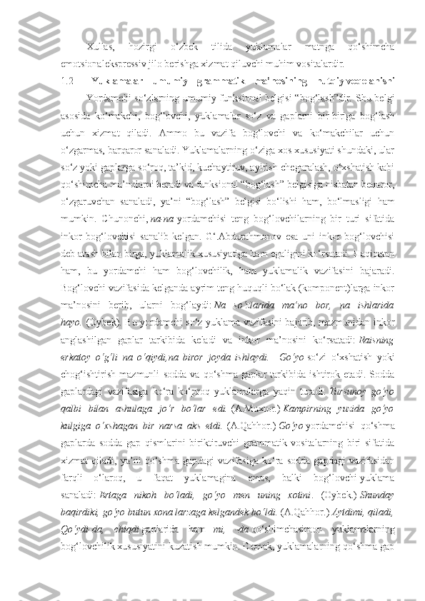 Xullas,   hozirgi   o‘zbek   tilida   yuklamalar   matnga   qo‘shimcha
emotsionalekspressiv jilo berishga xizmat qiluvchi muhim vositalardir.
1.2     Yuklamalar   umumiy   grammatik   ma’nosining   nutqiy   voqelanishi
   Yordamchi  so‘zlarning umumiy funksional  belgisi  “bog‘lash”dir. Shu belgi
asosida   ko‘makchi,   bog‘lovchi,   yuklamalar   so‘z   va   gaplarni   bir-biriga   bog‘lash
uchun   xizmat   qiladi.   Ammo   bu   vazifa   bog‘lovchi   va   ko‘makchilar   uchun
o‘zgarmas, barqaror sanaladi. Yuklamalarning o‘ziga xos xususiyati shundaki, ular
so‘z yoki gaplarga so‘roq, ta’kid, kuchaytiruv, ayirish-chegaralash, o‘xshatish kabi
qo‘shimcha ma’nolarni beradi va funksional “bog‘lash” belgisiga nisbatan beqaror,
o‘zgaruvchan   sanaladi,   ya’ni   “bog‘lash”   belgisi   bo‘lishi   ham,   bo‘lmasligi   ham
mumkin.   Chunonchi,   na-na   yordamchisi   teng   bog‘lovchilarning   bir   turi   sifatida
inkor   bog‘lovchisi   sanalib   kelgan.   G‘.Abdurahmonov   esa   uni   inkor   bog‘lovchisi
deb atash bilan birga, yuklamalik xususiyatiga ham egaligini ko‘rsatadi. Haqiqatan
ham,   bu   yordamchi   ham   bog‘lovchilik,   ham   yuklamalik   vazifasini   bajaradi.
Bog‘lovchi vazifasida kelganda ayrim teng huquqli bo‘lak (komponent)larga inkor
ma’nosini   berib,   ularni   bog‘laydi:   Na   so‘zlarida   ma’no   bor,   na   ishlarida
hayo.   (Oybek). Bu yordamchi so‘z yuklama vazifasini bajarib, mazmunidan inkor
anglashilgan   gaplar   tarkibida   keladi   va   inkor   ma’nosini   ko‘rsatadi:   Raisning
erkatoy   o‘g‘li   na   o‘qiydi,na   biror   joyda   ishlaydi.     Go‘yo   so‘zi   o‘xshatish   yoki
chog‘ishtirish   mazmunli   sodda   va   qo‘shma   gaplar   tarkibida   ishtirok   etadi.   Sodda
gaplardagi   vazifasiga   ko‘ra   ko‘proq   yuklamalarga   yaqin   turadi:   Tursunoy   go‘yo
qalbi   bilan   ashulaga   jo‘r   bo‘lar   edi.   (A.Muxtor.)   Kampirning   yuzida   go‘yo
kulgiga   o‘xshagan   bir   narsa   aks   etdi.   (A.Qahhor.)   Go‘yo   yordamchisi   qo‘shma
gaplarda   sodda   gap   qismlarini   biriktiruvchi   grammatik   vositalarning   biri   sifatida
xizmat   qiladi,   ya’ni   qo‘shma   gapdagi   vazifasiga   ko‘ra   sodda   gapdagi   vazifasidan
farqli   o‘laroq,   u   faqat   yuklamagina   emas,   balki   bog‘lovchi-yuklama
sanaladi:   Ertaga   nikoh   bo‘ladi,   go‘yo   men   uning   xotini .   (Oybek.)   Shunday
baqirdiki, go‘yo butun xona larzaga kelgandek bo‘ldi.   (A.Qahhor.)   Aytdimi, qiladi,
Qo‘ydi-da,   chiqdi   gaplarida   ham   –mi,   -da   qo‘shimchasimon   yuklamalarning
bog‘lovchilik xususiyatini kuzatish mumkin. Demak, yuklamalarning qo‘shma gap 